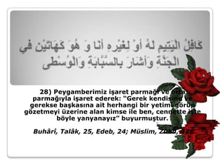 28) Peygamberimiz işaret parmağı ve orta
  parmağıyla işaret ederek: “Gerek kendisine ve
 gerekse başkasına ait herhangi bir yetimi görüp
gözetmeyi üzerine alan kimse ile ben, cennette işte
         böyle yanyanayız” buyurmuştur.

  Buhârî, Talâk, 25, Edeb, 24; Müslim, Zühd, 42.
 
