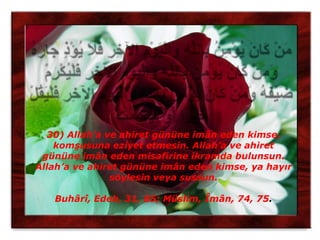 30) Allah’a ve ahiret gününe imân eden kimse,
    komşusuna eziyet etmesin. Allah’a ve ahiret
 gününe imân eden misafirine ikramda bulunsun.
Allah’a ve ahiret gününe imân eden kimse, ya hayır
               söylesin veya sussun.

   Buhârî, Edeb, 31, 85; Müslim, Îmân, 74, 75.
 