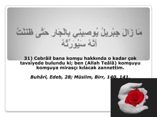 31) Cebrâil bana komşu hakkında o kadar çok
tavsiyede bulundu ki; ben (Allah Teâlâ) komşuyu
       komşuya mirasçı kılacak zannettim.

    Buhârî, Edeb, 28; Müslim, Birr, 140, 141.
 