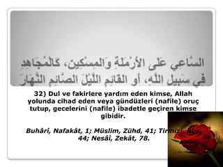 32) Dul ve fakirlere yardım eden kimse, Allah
yolunda cihad eden veya gündüzleri (nafile) oruç
 tutup, gecelerini (nafile) ibadetle geçiren kimse
                      gibidir.

Buhârî, Nafakât, 1; Müslim, Zühd, 41; Tirmizî, Birr,
              44; Nesâî, Zekât, 78.
 