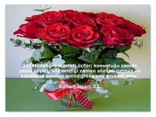 34) Münafığın alameti üçtür; konuştuğu zaman
yalan söyler, söz verdiği zaman sözünü tutmaz ve
 kendisine emanet verildiğinde ona hıyanet eder.

               Buhari, iman, 23.
 