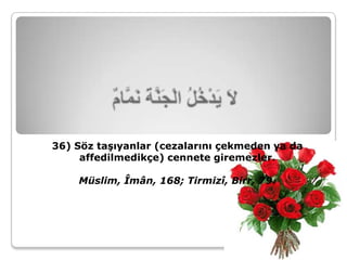 36) Söz taşıyanlar (cezalarını çekmeden ya da
     affedilmedikçe) cennete giremezler.

    Müslim, Îmân, 168; Tirmizî, Birr, 79.
 