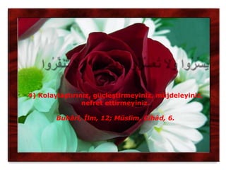 4) Kolaylaştırınız, güçleştirmeyiniz, müjdeleyiniz,
                nefret ettirmeyiniz.

        Buhârî, İlm, 12; Müslim, Cihâd, 6.
 