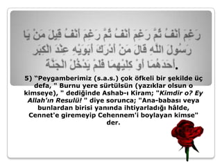.
5) “Peygamberimiz (s.a.s.) çok öfkeli bir şekilde üç
   defa, " Burnu yere sürtülsün (yazıklar olsun o
kimseye), " dediğinde Ashab-ı Kiram; "Kimdir o? Ey
 Allah'ın Resulü! " diye sorunca; "Ana-babası veya
    bunlardan birisi yanında ihtiyarladığı hâlde,
 Cennet'e giremeyip Cehennem'i boylayan kimse"
                         der.
 