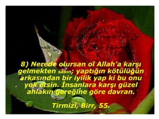 8) Nerede olursan ol Allah’a karşı
gelmekten sakın; yaptığın kötülüğün
arkasından bir iyilik yap ki bu onu
  yok etsin. İnsanlara karşı güzel
   ahlakın gereğine göre davran.

         Tirmizî, Birr, 55.
 
