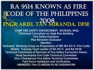 ENGR ARIEL TAN MIRANDA, DFSE
CHIEF FIRE SAFETY ENFORCEMENT DIVISION, NHQ
Technical Consultant on High Rise Building
Fire Safety Evaluator
Plan Reviewer/Evaluator
Member:
Technical Working Group on Preparation of IRR (RA 9514-Fire Code)
Mobile Training Team Leader of RA 9514 and RA 9548
Technical Committee of Revision of Fire Safety Correction Sheets
Head Secretariat Fire Code Technical Committee
Vice-Chairperson Fire Safety Technical Committee
Task Force Validation and Verification
AWARDED: Five (5) MEDALYA NG KASANAYAN
RA 9514 KNOWN AS FIRE
CODE OF THE PHILIPPINES
2008
 