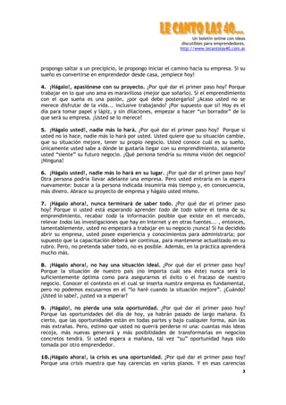 Un boletín online con ideas
discutibles para emprendedores.
http://www.lecantolas40.com.ar
3
propongo saltar a un precipicio, le propongo iniciar el camino hacia su empresa. Si su
sueño es convertirse en emprendedor desde casa, ¡empiece hoy!
4. ¡Hágalo!, apasiónese con su proyecto. ¿Por qué dar el primer paso hoy? Porque
trabajar en lo que uno ama es maravilloso (mejor que soñarlo). Si el emprendimiento
con el que sueña es una pasión, ¿por qué debe postergarlo? ¿Acaso usted no se
merece disfrutar de la vida... inclusive trabajando? ¡Por supuesto que sí! Hoy es el
día para tomar papel y lápiz, y sin dilaciones, empezar a hacer “un borrador” de lo
que será su empresa. ¡Usted se lo merece!
5. ¡Hágalo usted!, nadie más lo hará. ¿Por qué dar el primer paso hoy? Porque si
usted no lo hace, nadie más lo hará por usted. Usted quiere que su situación cambie,
que su situación mejore, tener su propio negocio. Usted conoce cuál es su sueño,
únicamente usted sabe a dónde le gustaría llegar con su emprendimiento, solamente
usted “siente” su futuro negocio. ¿Qué persona tendría su misma visión del negocio?
¡Ninguna!
6. ¡Hágalo usted!, nadie más lo hará en su lugar. ¿Por qué dar el primer paso hoy?
Otra persona podría llevar adelante una empresa. Pero usted entraría en la espera
nuevamente: buscar a la persona indicada insumiría más tiempo y, en consecuencia,
más dinero. Abrace su proyecto de empresa y hágalo usted mismo.
7. ¡Hágalo ahora!, nunca terminará de saber todo. ¿Por qué dar el primer paso
hoy? Porque si usted está esperando aprender todo de todo sobre el tema de su
emprendimiento, recabar toda la información posible que existe en el mercado,
relevar todas las investigaciones que hay en Internet y en otras fuentes... , entonces,
lamentablemente, usted no empezará a trabajar en su negocio ¡nunca! Si ha decidido
abrir su empresa, usted posee experiencia y conocimientos para administrarla; por
supuesto que la capacitación deberá ser continua, para mantenerse actualizado en su
rubro. Pero, no pretenda saber todo, no es posible. Además, en la práctica aprenderá
mucho más.
8. ¡Hágalo ahora!, no hay una situación ideal. ¿Por qué dar el primer paso hoy?
Porque la situación de nuestro país (no importa cuál sea éste) nunca será lo
suficientemente óptima como para asegurarnos el éxito o el fracaso de nuestro
negocio. Conocer el contexto en el cual se inserta nuestra empresa es fundamental,
pero no podemos excusarnos en el “lo haré cuando la situación mejore”. ¿Cuándo?
¿Usted lo sabe?, ¿usted va a esperar?
9. ¡Hágalo!, no pierda una sola oportunidad. ¿Por qué dar el primer paso hoy?
Porque las oportunidades del día de hoy, ya habrán pasado de largo mañana. Es
cierto, que las oportunidades están en todas partes y bajo cualquier forma, aún las
más extrañas. Pero, estimo que usted no querrá perderse ni una: cuantas más ideas
recoja, más nuevas generará y más posibilidades de transformarlas en negocios
concretos tendrá. Si usted espera a mañana, tal vez “su” oportunidad haya sido
tomada por otro emprendedor.
10.¡Hágalo ahora!, la crisis es una oportunidad. ¿Por qué dar el primer paso hoy?
Porque una crisis muestra que hay carencias en varios planos. Y en esas carencias
 