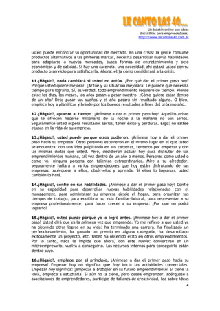 Un boletín online con ideas
discutibles para emprendedores.
http://www.lecantolas40.com.ar
4
usted puede encontrar su oportunidad de mercado. En una crisis: la gente consume
productos alternativos a las primeras marcas, necesita desarrollar nuevas habilidades
para adaptarse a nuevos mercados, busca formas de entretenimiento y ocio
económicos y de calidad. Si hay una carencia, una necesidad, ahí estará usted con su
producto o servicio para satisfacerla. Ahora: elija cómo considerará a la crisis.
11.¡Hágalo!, nada cambiará si usted no actúa. ¿Por qué dar el primer paso hoy?
Porque usted quiere mejorar. ¡Actúe y su situación mejorará! Le parece que necesita
tiempo para lograrlo. Sí, es verdad, todo emprendimiento requiere de tiempo. Piense
esto: los días, los meses, los años pasan a pesar nuestro. ¿Cómo quiere estar dentro
de un año? Deje pasar sus sueños y el año pasará sin resultado alguno. O bien,
empiece hoy a planificar y brinde por los buenos resultados a fines del próximo año.
12.¡Hágalo!, apueste al tiempo. ¡Anímese a dar el primer paso hoy! Aquellos avisos
que le ofrecen hacerse millonario de la noche a la mañana no son serios.
Seguramente usted espera resultados serios, tener éxito y perdurar. Ergo: no saltee
etapas en la vida de su empresa.
13.¡Hágalo!, usted puede porque otros pudieron. ¡Anímese hoy a dar el primer
paso hacia su empresa! Otras personas estuvieron en el mismo lugar en el que usted
se encuentra: con una idea palpitando en sus carpetas, tentados por empezar y con
las mismas dudas que usted. Pero, decidieron actuar hoy para disfrutar de sus
emprendimientos mañana, tal vez dentro de un año o menos. Personas como usted o
como yo, ninguna persona con talentos extraordinarios. Mire a su alrededor,
seguramente hallará a varios emprendedores que hoy están disfrutando de sus
empresas. Acérquese a ellos, obsérvelos y aprenda. Si ellos lo lograron, usted
también lo hará.
14.¡Hágalo!, confíe en sus habilidades. ¡Anímese a dar el primer paso hoy! Confíe
en su capacidad para desarrollar nuevas habilidades relacionadas con el
management, para administrar su empresa desde el hogar, para organizar sus
tiempos de trabajo, para equilibrar su vida familiar-laboral, para representar a su
empresa profesionalmente, para hacer crecer a su empresa. ¿Por qué no podrá
lograrlo?
15.¡Hágalo!, usted puede porque ya lo logró antes. ¡Anímese hoy a dar el primer
paso! Usted dirá que es la primera vez que emprende. Yo me refiero a que usted ya
ha obtenido otros logros en su vida: ha terminado una carrera, ha finalizado un
perfeccionamiento, ha ganado un premio en alguna categoría, ha desarrollado
exitosamente un proyecto, etc. Usted ha obtenido éxito en otros emprendimientos.
Por lo tanto, nada le impide que ahora, con este nuevo: convertirse en un
microempresario, vuelva a conseguirlo. Los recursos internos para conseguirlo están
dentro suyo.
16.¡Hágalo!, empiece por el principio. ¡Anímese a dar el primer paso hacia su
empresa! Empezar hoy no significa que hoy inicia las actividades comerciales.
Empezar hoy significa: ¡empezar a trabajar en su futuro emprendimiento! Si tiene la
idea, empiece a estudiarla. Si aún no la tiene, pero desea emprender, acérquese a
asociaciones de emprendedores, participe de talleres de creatividad, lea sobre ideas
 