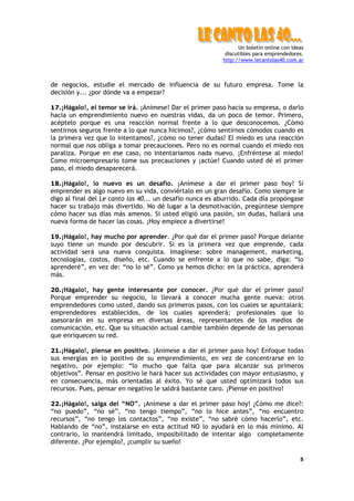 Un boletín online con ideas
discutibles para emprendedores.
http://www.lecantolas40.com.ar
5
de negocios, estudie el mercado de influencia de su futuro empresa. Tome la
decisión y... ¿por dónde va a empezar?
17.¡Hágalo!, el temor se irá. ¡Anímese! Dar el primer paso hacia su empresa, o darlo
hacia un emprendimiento nuevo en nuestras vidas, da un poco de temor. Primero,
acéptelo porque es una reacción normal frente a lo que desconocemos. ¿Cómo
sentirnos seguros frente a lo que nunca hicimos?, ¿cómo sentirnos cómodos cuando es
la primera vez que lo intentamos?, ¿cómo no tener dudas? El miedo es una reacción
normal que nos obliga a tomar precauciones. Pero no es normal cuando el miedo nos
paraliza. Porque en ese caso, no intentaríamos nada nuevo. ¡Enfréntese al miedo!
Como microempresario tome sus precauciones y ¡actúe! Cuando usted dé el primer
paso, el miedo desaparecerá.
18.¡Hágalo!, lo nuevo es un desafío. ¡Anímese a dar el primer paso hoy! Si
emprender es algo nuevo en su vida, conviértalo en un gran desafío. Como siempre le
digo al final del Le canto las 40... un desafío nunca es aburrido. Cada día propóngase
hacer su trabajo más divertido. No dé lugar a la desmotivación, pregúntese siempre
cómo hacer sus días más amenos. Si usted eligió una pasión, sin dudas, hallará una
nueva forma de hacer las cosas. ¡Hoy empiece a divertirse!
19.¡Hágalo!, hay mucho por aprender. ¿Por qué dar el primer paso? Porque delante
suyo tiene un mundo por descubrir. Si es la primera vez que emprende, cada
actividad será una nueva conquista. Imagínese: sobre management, marketing,
tecnologías, costos, diseño, etc. Cuando se enfrente a lo que no sabe, diga: “lo
aprenderé”, en vez de: “no lo sé”. Como ya hemos dicho: en la práctica, aprenderá
más.
20.¡Hágalo!, hay gente interesante por conocer. ¿Por qué dar el primer paso?
Porque emprender su negocio, lo llevará a conocer mucha gente nueva: otros
emprendedores como usted, dando sus primeros pasos, con los cuales se apuntalará;
emprendedores establecidos, de los cuales aprenderá; profesionales que lo
asesorarán en su empresa en diversas áreas, representantes de los medios de
comunicación, etc. Que su situación actual cambie también depende de las personas
que enriquecen su red.
21.¡Hágalo!, piense en positivo. ¡Anímese a dar el primer paso hoy! Enfoque todas
sus energías en lo positivo de su emprendimiento, en vez de concentrarse en lo
negativo, por ejemplo: “lo mucho que falta que para alcanzar sus primeros
objetivos”. Pensar en positivo le hará hacer sus actividades con mayor entusiasmo, y
en consecuencia, más orientadas al éxito. Yo sé que usted optimizará todos sus
recursos. Pues, pensar en negativo le saldrá bastante caro. ¡Piense en positivo!
22.¡Hágalo!, salga del “NO”. ¡Anímese a dar el primer paso hoy! ¿Cómo me dice?:
“no puedo”, “no sé”, “no tengo tiempo”, “no lo hice antes”, “no encuentro
recursos”, “no tengo los contactos”, “no existe”, “no sabré cómo hacerlo”, etc.
Hablando de “no”, instalarse en esta actitud NO lo ayudará en lo más mínimo. Al
contrario, lo mantendrá limitado, imposibilitado de intentar algo completamente
diferente. ¿Por ejemplo?, ¡cumplir su sueño!
 