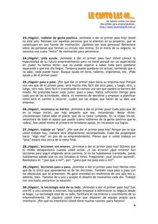 Un boletín online con ideas
discutibles para emprendedores.
http://www.lecantolas40.com.ar
6
23.¡Hágalo!, rodéese de gente positiva. ¡Anímese a dar el primer paso hoy! Usted
no está solo. Reúnase con aquellas personas que lo alientan en su proyecto, que se
constituyen en una fuente de motivación. ¿Quiénes son esas personas? Reflexione
sobre las personas que forman su círculo más íntimo. En el inicio de su negocio, se
necesita una cuota “extra” de motivación para perseverar.
24.¡Hágalo!, pida ayuda. ¡Anímese a dar el primer paso hoy! Usted conoce la
especialidad de su futuro emprendimiento pero no tiene porqué ser un especialista
en ¡todo! Ya hemos dicho: que no puede esperar a saber todo para quedarse
esperando a que ese día llegue. Tampoco puede quedarse sin actuar, temiendo que si
no sabe, nada puede hacer. Busque ayuda en foros, talleres, organismos, etc. ¡Pida
ayuda y dé el primer paso!
25.¡Hágalo! paso a paso. ¿Por qué dar el primer paso hacia su empresa hoy? Porque
una vez que dé el primer paso, será mucho más fácil dar otro paso, y luego, otro, y
luego, otro más. Será fácil ir transitando el camino una vez que quebró la barrera del
miedo. No pretenda hacer todo junto: paso a paso. Habrá suficiente tiempo para
cada una de las actividades. Ahora, es momento de decidirse y empezar a planificar
cómo será el camino a recorrer, cuáles son las etapas que harán de su idea una
empresa.
26.¡Hágalo!, reconozca su mérito. ¡Anímese a dar el primer paso! Cada paso que dé
en la etapa inicial, por más pequeño que sea, reconózcalo. Mejor dicho:
¡reconózcase! Usted sabe el placer que da la tarea cumplida. En la etapa inicial,
necesitará de todo el apoyo que pueda (como hablamos de la gente positiva que lo
rodea). Sea usted mismo el primero en brindarse apoyo, en reconocer sus logros.
27.¡Hágalo!, trabaje un “plus”. ¿Por qué dar el primer paso hoy? Porque por lo que
usted trabaje hoy, mañana será ampliamente recompensado. Cada día propóngase
hacer “algo más” en pos de su emprendimiento. Piense que si usted trabaja un
“plus” estará más cerca de la meta final.
28.¡Hágalo!, lecciones son amores. ¡Anímese a dar el primer paso hoy! Dijimos que
el miedo desaparecerá cuando usted actúe. ¿Y los errores? ¿Qué errores? Son
lecciones para seguir eligiendo otros caminos. Si no los hubiésemos transitado, jamás
hubiésemos sabido que no nos llevaban al éxito. Pregúntese: ¿qué lección aprendí?.
Reemplace el: “¿por qué a mí?”, por: “¿para qué me pasó esto a mí?”.
29.¡Hágalo!, lecciones paso a paso. ¡Anímese a dar el primer paso hoy! Hemos visto
que de lo único que aprendemos es de las lecciones. También vaya paso a paso con
los obstáculos que se presenten. No gane ansiedad en resolverlos de una sola vez y,
además, bien. Tómelos de a uno y acepte el desafío de resolverlos cada día. Trabaje
con uno hasta ¡encontrar la solución!
30.¡Hágalo!, la tecnología está de su lado. ¡Anímese a dar el primer paso hoy! Con
una PC y una conexión a Internet, hoy puede empezar a administrar su negocio desde
el hogar. La tecnología está de su lado, facilitará el nacimiento y crecimiento de su
emprendimiento. Ni siquiera usted tiene que disponer de equipo propio para
intentarlo. ¿Por qué no intentarlo? Usted tiene muchas razones ¡para hacerlo!
 
