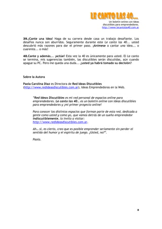 Un boletín online con ideas
discutibles para emprendedores.
http://www.lecantolas40.com.ar
8
39.¡Cante una idea! Haga de su carrera desde casa un trabajo desafiante. Los
desafíos nunca son aburridos. Seguramente durante este Le canto las 40... usted
descubrió más razones para dar el primer paso. ¡Anímese a cantar una idea... o
cuarenta... o más!
40.Cante y además... ¡actúe! Esta vez la 40 es únicamente para usted. El Le canto
se termina, mis sugerencias también, las discutibles serán discutidas, aún cuando
apague su PC. Pero me queda una duda... ¿usted ya habrá tomado su decisión?
Sobre la Autora
Paola Carolina Diaz es Directora de Red Ideas Discutibles
(http://www.redideasdiscutibles.com.ar), Ideas Emprendedoras en la Web.
”Red Ideas Discutibles es mi red personal de espacios online para
emprendedores. Le canto las 40… es un boletín online con ideas discutibles
para emprendedores y ¡mi primer proyecto online!
Para conocer los distintos espacios que forman parte de esta red, dedicada a
gente como usted y como yo, que vamos detrás de un sueño emprendedor
indiscutiblemente, lo invito a visitar:
http://www.redideasdiscutibles.com.ar.
Ah… sí, es cierto, creo que es posible emprender seriamente sin perder el
sentido del humor y el espíritu de juego. ¿Usted, no?”.
Paola.
 