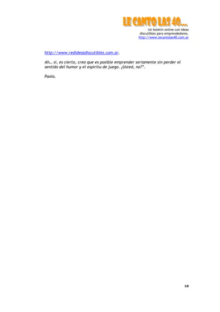 Un boletín online con ideas
                                                   discutibles para emprendedores.
                                                  http://www.lecantolas40.com.ar



http://www.redideasdiscutibles.com.ar.

Ah… sí, es cierto, creo que es posible emprender seriamente sin perder el
sentido del humor y el espíritu de juego. ¿Usted, no?”.

Paola.




                                                                                10
 