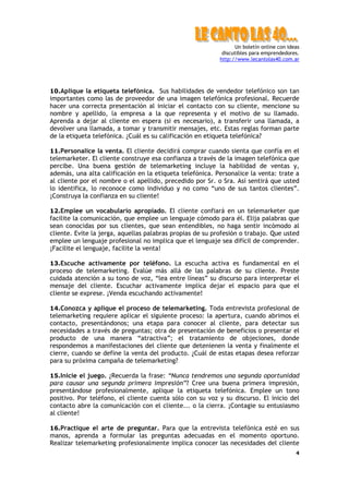 Un boletín online con ideas
                                                            discutibles para emprendedores.
                                                           http://www.lecantolas40.com.ar




10.Aplique la etiqueta telefónica. Sus habilidades de vendedor telefónico son tan
importantes como las de proveedor de una imagen telefónica profesional. Recuerde
hacer una correcta presentación al iniciar el contacto con su cliente, mencione su
nombre y apellido, la empresa a la que representa y el motivo de su llamado.
Aprenda a dejar al cliente en espera (si es necesario), a transferir una llamada, a
devolver una llamada, a tomar y transmitir mensajes, etc. Estas reglas forman parte
de la etiqueta telefónica. ¿Cuál es su calificación en etiqueta telefónica?

11.Personalice la venta. El cliente decidirá comprar cuando sienta que confía en el
telemarketer. El cliente construye esa confianza a través de la imagen telefónica que
percibe. Una buena gestión de telemarketing incluye la habilidad de ventas y,
además, una alta calificación en la etiqueta telefónica. Personalice la venta: trate a
al cliente por el nombre o el apellido, precedido por Sr. o Sra. Así sentirá que usted
lo identifica, lo reconoce como individuo y no como “uno de sus tantos clientes”.
¡Construya la confianza en su cliente!

12.Emplee un vocabulario apropiado. El cliente confiará en un telemarketer que
facilite la comunicación, que emplee un lenguaje cómodo para él. Elija palabras que
sean conocidas por sus clientes, que sean entendibles, no haga sentir incómodo al
cliente. Evite la jerga, aquellas palabras propias de su profesión o trabajo. Que usted
emplee un lenguaje profesional no implica que el lenguaje sea difícil de comprender.
¡Facilite el lenguaje, facilite la venta!

13.Escuche activamente por teléfono. La escucha activa es fundamental en el
proceso de telemarketing. Evalúe más allá de las palabras de su cliente. Preste
cuidada atención a su tono de voz, “lea entre líneas” su discurso para interpretar el
mensaje del cliente. Escuchar activamente implica dejar el espacio para que el
cliente se exprese. ¡Venda escuchando activamente!

14.Conozca y aplique el proceso de telemarketing. Toda entrevista profesional de
telemarketing requiere aplicar el siguiente proceso: la apertura, cuando abrimos el
contacto, presentándonos; una etapa para conocer al cliente, para detectar sus
necesidades a través de preguntas; otra de presentación de beneficios o presentar el
producto de una manera “atractiva”; el tratamiento de objeciones, donde
respondemos a manifestaciones del cliente que detenienen la venta y finalmente el
cierre, cuando se define la venta del producto. ¿Cuál de estas etapas desea reforzar
para su próxima campaña de telemarketing?

15.Inicie el juego. ¿Recuerda la frase: “Nunca tendremos una segunda oportunidad
para causar una segunda primera impresión”? Cree una buena primera impresión,
presentándose profesionalmente, aplique la etiqueta telefónica. Emplee un tono
positivo. Por teléfono, el cliente cuenta sólo con su voz y su discurso. El inicio del
contacto abre la comunicación con el cliente... o la cierra. ¡Contagie su entusiasmo
al cliente!

16.Practique el arte de preguntar. Para que la entrevista telefónica esté en sus
manos, aprenda a formular las preguntas adecuadas en el momento oportuno.
Realizar telemarketing profesionalmente implica conocer las necesidades del cliente
                                                                                          4
 