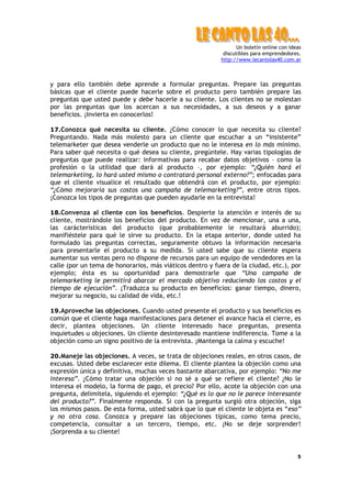 Un boletín online con ideas
                                                           discutibles para emprendedores.
                                                          http://www.lecantolas40.com.ar



y para ello también debe aprende a formular preguntas. Prepare las preguntas
básicas que el cliente puede hacerle sobre el producto pero también prepare las
preguntas que usted puede y debe hacerle a su cliente. Los clientes no se molestan
por las preguntas que los acercan a sus necesidades, a sus deseos y a ganar
beneficios. ¡Invierta en conocerlos!

17.Conozca qué necesita su cliente. ¿Cómo conocer lo que necesita su cliente?
Preguntando. Nada más molesto para un cliente que escuchar a un “insistente”
telemarketer que desea venderle un producto que no le interesa en lo más mínimo.
Para saber qué necesita o qué desea su cliente, pregúntele. Hay varias tipologías de
preguntas que puede realizar: informativas para recabar datos objetivos – como la
profesión o la utilidad que dará al producto –, por ejemplo: “¿Quién hará el
telemarketing, lo hará usted mismo o contratará personal externo?”; enfocadas para
que el cliente visualice el resultado que obtendrá con el producto, por ejemplo:
“¿Cómo mejoraría sus costos una campaña de telemarketing?”, entre otros tipos.
¡Conozca los tipos de preguntas que pueden ayudarle en la entrevista!

18.Convenza al cliente con los beneficios. Despierte la atención e interés de su
cliente, mostrándole los beneficios del producto. En vez de mencionar, una a una,
las carácterísticas del producto (que probablemente le resultará aburrido);
manifiéstele para qué le sirve su producto. En la etapa anterior, donde usted ha
formulado las preguntas correctas, seguramente obtuvo la información necesaria
para presentarle el producto a su medida. Si usted sabe que su cliente espera
aumentar sus ventas pero no dispone de recursos para un equipo de vendedores en la
calle (por un tema de honorarios, más viáticos dentro y fuera de la ciudad, etc.), por
ejemplo; ésta es su oportunidad para demostrarle que “Una campaña de
telemarketing le permitirá abarcar el mercado objetivo reduciendo los costos y el
tiempo de ejecución”. ¡Traduzca su producto en beneficios: ganar tiempo, dinero,
mejorar su negocio, su calidad de vida, etc.!

19.Aproveche las objeciones. Cuando usted presente el producto y sus beneficios es
común que el cliente haga manifestaciones para detener el avance hacia el cierre, es
decir, plantea objeciones. Un cliente interesado hace preguntas, presenta
inquietudes u objeciones. Un cliente desinteresado mantiene indiferencia. Tome a la
objeción como un signo positivo de la entrevista. ¡Mantenga la calma y escuche!

20.Maneje las objeciones. A veces, se trata de objeciones reales, en otros casos, de
excusas. Usted debe esclarecer este dilema. El cliente plantea la objeción como una
expresión única y definitiva, muchas veces bastante abarcativa, por ejemplo: “No me
interesa”. ¿Cómo tratar una objeción si no sé a qué se refiere el cliente? ¿No le
interesa el modelo, la forma de pago, el precio? Por ello, acote la objeción con una
pregunta, delimítela, siguiendo el ejemplo: “¿Qué es lo que no le parece interesante
del producto?”. Finalmente responda. Si con la pregunta surgió otra objeción, siga
los mismos pasos. De esta forma, usted sabrá que lo que el cliente le objeta es “eso”
y no otra cosa. Conozca y prepare las objeciones típicas, como tema precio,
competencia, consultar a un tercero, tiempo, etc. ¡No se deje sorprender!
¡Sorprenda a su cliente!


                                                                                         5
 