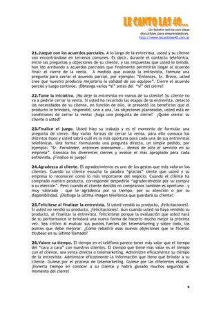 Un boletín online con ideas
                                                             discutibles para emprendedores.
                                                            http://www.lecantolas40.com.ar



21.Juegue con los acuerdos parciales. A lo largo de la entrevista, usted y su cliente
van encontrándose en terrenos comunes. Es decir, durante el contacto telefónico,
entre las preguntas y objeciones de su cliente, y las respuestas que usted le brindó,
han ido arribando a acuerdos parciales que finalmente permitirán llegar al acuerdo
final: el cierre de la venta. A medida que avanza la entrevista, formule una
pregunta para cerrar el acuerdo parcial, por ejemplo: “Entonces, Sr. Bravo, usted
cree que nuestro producto mejoraría la calidad de sus equipos”. Cierre el acuerdo
parcial y luego continúe. ¡Obtenga varios “sí” antes del “sí” del cierre!

22.Tome la iniciativa. ¡No deje la entrevista en manos de su cliente! Su cliente no
va a pedirle cerrar la venta. Si usted ha recorrido las etapas de la entrevista, detectó
las necesidades de su cliente, en función de ello, le presentó los beneficios que el
producto le brindará, respondió, una a una, las objeciones planteadas, usted está en
condiciones de cerrar la venta: ¡haga una pregunta de cierre! ¿Quién cierra: su
cliente o usted?

23.Finalice el juego. Usted hizo su trabajo y es el momento de formular una
pregunta de cierre. Hay varias formas de cerrar la venta, para ello conozca los
distintos tipos y usted sabrá cuál es la más oportuna para cada una de sus entrevistas
telefónicas. Una forma: formulando una pregunta directa, un simple pedido, por
ejemplo: “Sr. Fernández, entonces avanzamos... demos de alta el servicio en su
empresa”. Conozca los diverentes cierres y evalúe el más apropiado para cada
entrevista. ¡Finalice el juego!

24.Agradezca al cliente. El agradecimiento es uno de los gestos que más valoran los
clientes. Cuando su cliente escucha la palabra “gracias” siente que usted y su
empresa lo reconocen como lo más importante del negocio. Cuando el cliente ha
comprado nuestro producto, corresponde despedirlo “agradeciéndole por su compra
o su elección”. Pero cuando el cliente decidió no comprarnos también es oportuno – y
muy valorado – que le agradezca por su tiempo, por su atención o por su
disponibilidad. ¡Distinga la última imagen telefónica que guardará su cliente!

25.Felicítese al finalizar la entrevista. Si usted vendió su producto, ¡felicitaciones!.
Si usted no vendió su producto, ¡felicitaciones!. Aun cuando usted no haya vendido su
producto, al finalizar la entrevista, felicícitese porque la evaluación que usted hará
de su performance le brindará una nueva forma de hacerlo mucho mejor la próxima
vez. Sea crítico al evaluar sus puntos fuertes del telemarketing y sobre todo, los
puntos que debe mejorar. ¿Cómo rebatirá esas nuevas objeciones que le hiceron
titubear en su último llamado?

26.Valore su tiempo. El tiempo en el teléfono parece tener más valor que el tiempo
del “cara a cara” con nuestros clientes. El tiempo que tiene más valor es el tiempo
con el cliente, sea venta directa o telemarketing. Administre eficazmente su tiempo
de la entrevista. Administre eficazmente la información que tiene que brindar a su
cliente. Guíese por el proceso de telemarketing. Guíese por las diferentes etapas.
¡Invierta tiempo en conocer a su cliente y habrá ganado muchos segundos al
momento del cierre!


                                                                                           6
 