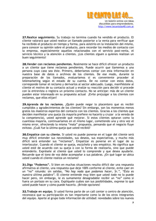 Un boletín online con ideas
                                                           discutibles para emprendedores.
                                                          http://www.lecantolas40.com.ar



27.Realice seguimiento. Su trabajo no termina cuando ha vendido el producto. El
cliente valorará que usted realice un llamado posterior a la venta para verificar que
ha recibido el producto en tiempo y forma, para asistirlo en la instalación del mismo,
para conocer su opinión sobre el producto, para recordar los medios de contacto con
la empresa, especialmente aquellos relacionados con el servicio post-venta, el
servicio técnico y la atención a clientes. ¡Los clientes siguen a quienes realizan un
buen seguimiento!

28.Vender con reclamos pendientes. Realmente se hace difícil ofrecer un producto
a un cliente que tiene reclamos pendientes. Puede ocurrir que llamemos a una
persona cuyo caso sea éste. Primero, deberíamos contar con esta información en
nuestra base de datos o archivos de los clientes. De ese modo, durante la
preparación de los llamados, evaluaríamos si es conveniente proceder al
telemarketing según el estado de su cuenta. De no contar con estos datos,
corresponde tomar el reclamo y derivarlos al sector adecuado. Luego, manifiéstele al
cliente el motivo de su contacto actual y evalúe su reacción para decidir si procede
con la entrevista o registra un próximo contacto. No se anticipe: más de un cliente
pueden estar interesado en su propuesta actual ¡Evite prejuzgar a los clientes con
reclamos, que ellos elijan!

29.Aprenda de los reclamos. ¿Quién puede negar lo placentero que es recibir
cumplidos y agradecimientos de los clientes? Sin embargo, son los momentos menos
gratos los maestros expertos del contacto con los clientes. Gracias a los clientes que
deciden manifestar una queja (la mayoría prefiere no hacerlo y cruzar a la vereda de
la competencia), usted aprende qué mejorar. Si estos clientes optaran como la
cuantiosa mayoría, continuaríamos en el mismo lugar, cometiendo una y otra vez el
mismo error, ofreciendo la misma “mala” propuesta, pensando que el negocio fluye
exitoso. ¿Cuál fue la última queja que usted recibió?

30.Empatice con su cliente. Si usted no puede ponerse en el lugar del cliente será
muy difícil entender sus necesidades, sus deseos, sus expectativas, y mucho más
difícil será entender sus “reclamos”. Empatizar es ponerse en el lugar de su
interlocutor. Cuando el cliente se queja, escúchelo y sea empático. No significa que
usted esté de acuerdo con su queja o con la forma de realizarla, sino que puede
entenderlo. Exprésele al cliente que usted lo comprende y que desea ayudarle.
Recuerde que el tono de voz debe acompañar a sus palabras. ¿En qué lugar se ubica
usted cuando el cliente realiza un reclamo?

31.Diga “Podemos”. Si bien en muchas situaciones resulta difícil dar una respuesta
afirmativa al cliente, una respuesta que deje 100% conforme al cliente, evite caer en
un “no” rotundo: sin salidas, “No hay nada que podamos hacer, Sr.”, “Ésta es
nuestra última palabra”. El cliente entiende muy bien que usted todo no lo puede
hacer pero, sin embargo, le es sumamente desagradable recibir un “no” como si
fuera un portazo en su cara. Explíquele cuáles son sus posibilidades, exprese lo que
usted puede hacer y cómo puede hacerlo. ¡Brinde opciones!

32.Trabaje en equipo. Si usted forma parte de un call center o centro de atención,
reconozca que su participación es tan importante como la de los otros integrantes
del equipo. Aporte al grupo toda información de utilidad: novedades sobre los nuevos
                                                                                         7
 