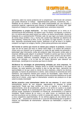 Un boletín online con ideas
                                                           discutibles para emprendedores.
                                                          http://www.lecantolas40.com.ar



productos, sobre los nuevos productos de la competencia, información del contexto
que pueda influenciar el trabajo – reglamentaciones políticas, económicas, etc. -,
feedback de los clientes o reclamos que estén produciéndose por una campaña o
promoción especial, sugerencias para mejorar la metodología de trabajo, etc. ¿Qué
mejoraría el trabajo en su equipo? ¿Qué puede hacer usted para mejorarlo?

33.Encuentre su propia motivación. Un tema fundamental en la venta es la
automotivación del profesional. No espere a que “el afuera” (la empresa, su entorno,
etc.) lo motive para que usted mejore sus ventas y se sienta reconfortado. ¡Asuma la
búsqueda de su automotivación! Prémiese cada vez que logre una buena entrevista
de ventas (haya vendido o no) y, mucho más cuando haya obtenido sus objetivos de
telemarketing. Trátese de un libro, un CD, una salida a su lugar favorito, un curso, o
bien, descansar escuchando buena música, dedicarse un par de horas a su hobbie,
compartir sus logros con amigos y familia. ¿Cómo piensa premiarse esta semana?

34.Transite el camino que recorre el cliente para comprar el producto. Conozca
cada uno de los pasos que hace el cliente hasta llegar a la compra del producto.
¿Cómo entra en contacto con el producto? ¿A través de qué medios de promoción y
publicidad? ¿Qué información recibe del producto? ¿Qué información recibe sobre la
empresa? ¿Dónde puede adquirir el producto? Transite el camino que hace el cliente
antes, durante y después de su comprar. Sea usted el crítico número uno del mismo:
úselo, analícelo, obsérvelo, compárelo. Póngase en la piel de un cliente fiel, para
resaltar sus ventajas, y en la piel de un cliente detractor para destacar sus
desventajas. ¡Sumérjase en el proceso que hace el cliente!

35.Observe las estrategias de telemarketing utilizadas por otras empresas. No
apunte sólo a su competencia. Tampoco dirija su mirada únicamente a los casos
exitosos; los casos opuestos nos enseñan lo que no hay que hacer. Aproveche las
oportunidades en las que usted es cliente de otras empresas y observe las técnicas
aplicadas: la manera de presentarse al cliente, cómo conducen la entrevista de venta
telefónica, qué preguntas realizan para conocer las necesidades, cómo refutan sus
objeciones, cómo cierran la venta. Recuerde la última entrevista telefónica en la que
usted fue el cliente, ¿cómo logró el telemarketer venderle ese producto en el que
usted no estaba interesado?

36.Sea proactivo como telemarketer dentro de una empresa. Si usted realiza
telemarketing dentro de una empresa, seguramente su empresa le brinda
capacitación. Puede que haya recibido un curso al ingresar a la compañía y,
posteriormente, otros de actualización. ¡Asuma un rol activo en cuanto a su propia
capacitación! Además de la autoevaluación que realice de su actuación, aprenda a
solicitar ayuda. Exprésele la necesidad o el interés de entrenamiento a su superior
inmediato. Puede tratarse de un curso o un taller breve, un monitoreo que le
permita escucharse con los clientes y recibir el consejo del superior, o bien escuchar
a otros compañeros experimentados. En las últimas páginas de esta edición de Le
Canto las 40..., encontrará el temario de un curso de telemarketing que le ayudará a
mejorar sus habilidades de telemarketer. ¡Refuerze sus habilidades y mejore sus
resultados!


                                                                                         8
 