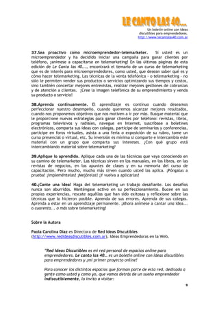 Un boletín online con ideas
                                                           discutibles para emprendedores.
                                                          http://www.lecantolas40.com.ar



37.Sea proactivo como microemprendedor-telemarketer.               Si usted es un
microemprendedor y ha decidido iniciar una campaña para ganar clientes por
teléfono, ¡anímese a capacitarse en telemarketing! En las últimas páginas de esta
edición de Le Canto las 40..., encontrará el temario de un curso de telemarketing
que es de interés para microemprendedores, como usted, que desean saber qué es y
cómo hacer telemarketing. Las técnicas de la venta telefónica - o telemarketing – no
sólo le permiten vender sus productos o servicios optimizando sus tiempos y costos,
sino también concertar mejores entrevistas, realizar mejores gestiones de cobranzas
y de atención a clientes. ¡Cree la imagen telefónica de su emprendimiento y venda
su producto o servicio!

38.Aprenda contínuamente. El aprendizaje es contínuo cuando deseamos
perfeccionar nuestro desempeño, cuando queremos alcanzar mejores resultados,
cuando nos proponemos objetivos que nos motiven a ir por más. Busque material que
le proporcione nuevas estrategias para ganar clientes por teléfono: revistas, libros,
programas televisivos y radiales, navegue en Internet, suscríbase a boletines
electrónicos, comparta sus ideas con colegas, participe de seminarios y conferencias,
participe en foros virtuales, asista a una feria o exposición de su rubro, tome un
curso presencial o virtual, etc. Su inversión es mínima si comparte e intercambia este
material con un grupo que comparta sus intereses. ¿Con qué grupo está
intercambiando material sobre telemarketing?

39.Aplique lo aprendido. Aplique cada una de las técnicas que vaya conociendo en
su camino de telemarketer. Las técnicas sirven en los manuales, en los libros, en las
revistas de negocios, en los apuntes de clases y en su memoria del curso de
capacitación. Pero mucho, mucho más sirven cuando usted las aplica. ¡Póngalas a
prueba! ¡Impleméntelas! ¡Mejórelas! ¡Y vuelva a aplicarlas!

40.¡Cante una idea! Haga del telemarketing un trabajo desafiante. Los desafíos
nunca son aburridos. Manténgase activo en su perfeccionamiento. Bucee en sus
propias experiencias, rescate aquéllas que han sido exitosas y reflexione sobre las
técnicas que lo hicieron posible. Aprenda de sus errores. Aprenda de sus colegas.
Aprenda a estar en un aprendizaje permanente. ¡Ahora anímese a cantar una idea...
o cuarenta... o más sobre telemarketing!


Sobre la Autora

Paola Carolina Diaz es Directora de Red Ideas Discutibles
(http://www.redideasdiscutibles.com.ar), Ideas Emprendedoras en la Web.


       ”Red Ideas Discutibles es mi red personal de espacios online para
       emprendedores. Le canto las 40… es un boletín online con ideas discutibles
       para emprendedores y ¡mi primer proyecto online!

       Para conocer los distintos espacios que forman parte de esta red, dedicada a
       gente como usted y como yo, que vamos detrás de un sueño emprendedor
       indiscutiblemente, lo invito a visitar:
                                                                                         9
 