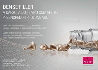 DENSE FILLER




                                                                   * Produto para uso externo, não deve ser ingerido.
     A CÁPSULA DO TEMPO COM EFEITO
     PREENCHEDOR PROLONGADO.
     Dense Filler é o lançamento da ADCOS, que oferece
     inovação e praticidade no tratamento rejuvenescedor facial.

     Contém ácido hialurônico em cápsulas* na medida
     certa para a sua aplicação. Promove efeito preenchedor
     e uma pele revitalizada, radiante e iluminada.




     TAGUATINGA SHOPPING | 61 3033.5303
     BRASÍLIA SHOPPING | 61 3036.6262
     PARKSHOPPING | 61 3047.5678
     ASA SUL | 61 3244.2777 - SCLS 307, Bl. A - Lj 25

18                                                                                                    19
 