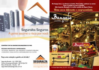 No happy hour, no almoço ou jantar. Para beber, petiscar ou comer.
                                                                                                 Com os amigos ou com a família.
                                                                                     Não importa. Bangalô é a melhor pedida de Águas Claras.

                                                                                          Uma casa diferente e surpreendente.




                                    Seguralta Seguros
                                     Seguralta Seguros
              A gente assume o risco por você
               A gente assume o risco por você

                                                                                                                                           Kids
SEGUROS INDIVIDUAIS E EMPRESARIAIS:
  SEGUROS INDIVIDUAIS E EMPRESARIAIS:
•AUTOMÓVEL •RESIDENCIAL •VIDA •PREVIDÊNCIA •CONSÓRCIO IMOBILIÁRIO
  •AUTOMÓVEL •RESIDENCIAL •VIDA •PREVIDÊNCIA •CONSÓRCIO IMOBILIÁRIO
•CONDOMÍNIO •FIANÇA LOCATÍCIA •RESPONSABILIDADE CIVIL E OUTROS
  •CONDOMÍNIO •FIANÇA LOCATÍCIA •RESPONSABILIDADE CIVIL E OUTROS

                                                                                Reservas: 3047-2444
Faça uma cotação e ganhe um brinde !
 Faça uma cotação e ganhe um brinde !
                                                                                                                      Posto
                                                                                                                     Ipiranga




                                                                                                                                Park Way
                                                                                                    Av. Parque Águas Claras

Seguralta Brasília - (61) 3202-2041                                                       Piratas

Centro Empresarial- Brasília - SRTVS Qd 701
  Seguralta Brasília (61) 3202-2041
                                                                                                     Av. das Castanheiras

Bloco B Sala 626 – Brasília – DFSRTVS Qd 701
  Centro Empresarial Brasília -
                                                                                Estação
                                                                                METRÔ




  Bloco B Sala 626 – Brasília – DF
seguraltabrasilia@seguralta.com.br                      www.seguralta.com.br
  seguraltabrasilia@seguralta.com.br                     www.seguralta.com.br   Av. Parque Águas Claras - Qd. 301 - Cj. 6 - Lt. 02
 2
 