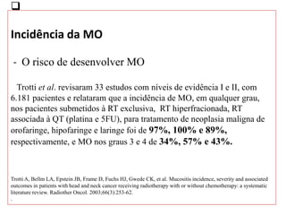 
Incidência da MO
- O risco de desenvolver MO
Trotti et al. revisaram 33 estudos com níveis de evidência I e II, com
6.181 pacientes e relataram que a incidência de MO, em qualquer grau,
nos pacientes submetidos à RT exclusiva, RT hiperfracionada, RT
associada à QT (platina e 5FU), para tratamento de neoplasia maligna de
orofaringe, hipofaringe e laringe foi de 97%, 100% e 89%,
respectivamente, e MO nos graus 3 e 4 de 34%, 57% e 43%.
Trotti A, Bellm LA, Epstein JB, Frame D, Fuchs HJ, Gwede CK, et al. Mucositis incidence, severity and associated
outcomes in patients with head and neck cancer receiving radiotherapy with or without chemotherapy: a systematic
literature review. Radiother Oncol. 2003;66(3):253-62.
.
 
