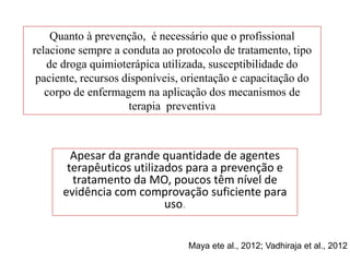Quanto à prevenção, é necessário que o profissional
relacione sempre a conduta ao protocolo de tratamento, tipo
de droga quimioterápica utilizada, susceptibilidade do
paciente, recursos disponíveis, orientação e capacitação do
corpo de enfermagem na aplicação dos mecanismos de
terapia preventiva
Apesar da grande quantidade de agentes
terapêuticos utilizados para a prevenção e
tratamento da MO, poucos têm nível de
evidência com comprovação suficiente para
uso.
Maya ete al., 2012; Vadhiraja et al., 2012
 