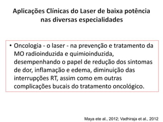 • Oncologia - o laser - na prevenção e tratamento da
MO radioinduzida e quimioinduzida,
desempenhando o papel de redução dos sintomas
de dor, inflamação e edema, diminuição das
interrupções RT, assim como em outras
complicações bucais do tratamento oncológico.
Maya ete al., 2012; Vadhiraja et al., 2012
 