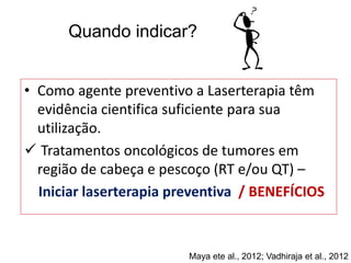 • Como agente preventivo a Laserterapia têm
evidência cientifica suficiente para sua
utilização.
 Tratamentos oncológicos de tumores em
região de cabeça e pescoço (RT e/ou QT) –
Iniciar laserterapia preventiva / BENEFÍCIOS
Quando indicar?
Maya ete al., 2012; Vadhiraja et al., 2012
 