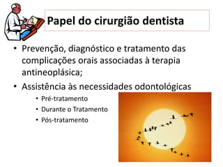• Prevenção, diagnóstico e tratamento das
complicações orais associadas à terapia
antineoplásica;
• Assistência às necessidades odontológicas
• Pré-tratamento
• Durante o Tratamento
• Pós-tratamento
Papel do cirurgião dentista
 