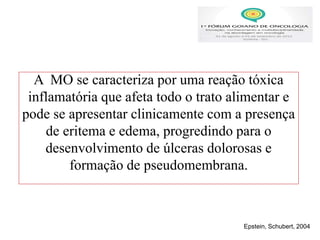 A MO se caracteriza por uma reação tóxica
inflamatória que afeta todo o trato alimentar e
pode se apresentar clinicamente com a presença
de eritema e edema, progredindo para o
desenvolvimento de úlceras dolorosas e
formação de pseudomembrana.
Epstein, Schubert, 2004
 