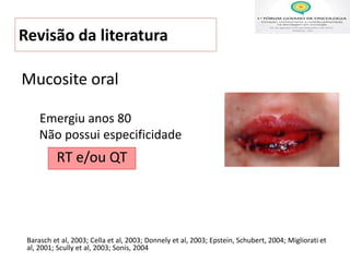 Revisão da literatura
Emergiu anos 80
Não possui especificidade
Barasch et al, 2003; Cella et al, 2003; Donnely et al, 2003; Epstein, Schubert, 2004; Migliorati et
al, 2001; Scully et al, 2003; Sonis, 2004
Mucosite oral
RT e/ou QT
 