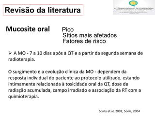  A MO - 7 a 10 dias após a QT e a partir da segunda semana de
radioterapia.
O surgimento e a evolução clínica da MO - dependem da
resposta individual do paciente ao protocolo utilizado, estando
intimamente relacionada à toxicidade oral da QT, dose de
radiação acumulada, campo irradiado e associação da RT com a
quimioterapia.
Scully et al, 2003; Sonis, 2004
Pico
Sítios mais afetados
Fatores de risco
Mucosite oral
Revisão da literatura
 
