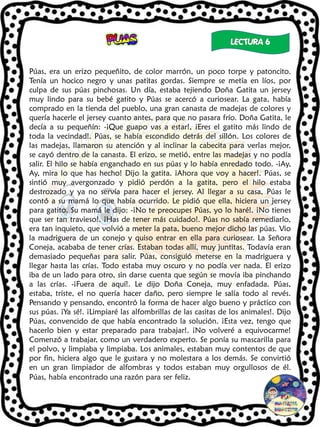 Púas, era un erizo pequeñito, de color marrón, un poco torpe y patoncito.
Tenía un hocico negro y unas patitas gordas. Siempre se metía en líos, por
culpa de sus púas pinchosas. Un día, estaba tejiendo Doña Gatita un jersey
muy lindo para su bebé gatito y Púas se acercó a curiosear. La gata, había
comprado en la tienda del pueblo, una gran canasta de madejas de colores y
quería hacerle el jersey cuanto antes, para que no pasara frío. Doña Gatita, le
decía a su pequeñín: -¡Que guapo vas a estar!, ¡Eres el gatito más lindo de
toda la vecindad!. Púas, se había escondido detrás del sillón. Los colores de
las madejas, llamaron su atención y al inclinar la cabecita para verlas mejor,
se cayó dentro de la canasta. El erizo, se metió, entre las madejas y no podía
salir. El hilo se había enganchado en sus púas y lo había enredado todo. -¡Ay,
Ay, mira lo que has hecho! Dijo la gatita. ¡Ahora que voy a hacer!. Púas, se
sintió muy avergonzado y pidió perdón a la gatita, pero el hilo estaba
destrozado y ya no servía para hacer el jersey. Al llegar a su casa, Púas le
contó a su mamá lo que había ocurrido. Le pidió que ella, hiciera un jersey
para gatito. Su mamá le dijo: -¡No te preocupes Púas, yo lo haré!. ¡No tienes
que ser tan travieso!. ¡Has de tener más cuidado!. Púas no sabía remediarlo,
era tan inquieto, que volvió a meter la pata, bueno mejor dicho las púas. Vio
la madriguera de un conejo y quiso entrar en ella para curiosear. La Señora
Coneja, acababa de tener crías. Estaban todas allí, muy juntitas. Todavía eran
demasiado pequeñas para salir. Púas, consiguió meterse en la madriguera y
llegar hasta las crías. Todo estaba muy oscuro y no podía ver nada. El erizo
iba de un lado para otro, sin darse cuenta que según se movía iba pinchando
a las crías. -¡Fuera de aquí!. Le dijo Doña Coneja, muy enfadada. Púas,
estaba, triste, el no quería hacer daño, pero siempre le salía todo al revés.
Pensando y pensando, encontró la forma de hacer algo bueno y práctico con
sus púas. ¡Ya sé!. ¡Limpiaré las alfombrillas de las casitas de los animales!. Dijo
Púas, convencido de que había encontrado la solución. ¡Esta vez, tengo que
hacerlo bien y estar preparado para trabajar!. ¡No volveré a equivocarme!
Comenzó a trabajar, como un verdadero experto. Se ponía su mascarilla para
el polvo, y limpiaba y limpiaba. Los animales, estaban muy contentos de que
por fin, hiciera algo que le gustara y no molestara a los demás. Se convirtió
en un gran limpiador de alfombras y todos estaban muy orgullosos de él.
Púas, había encontrado una razón para ser feliz.
 