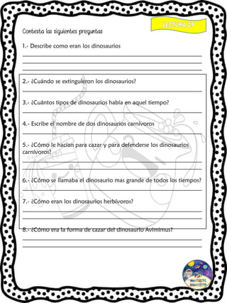 Contesta las siguientes preguntas
1.- Describe como eran los dinosaurios
_____________________________________________________________
_____________________________________________________________
_____________________________________________________________
2.- ¿Cuándo se extinguieron los dinosaurios?
_____________________________________________________________
3.- ¿Cuántos tipos de dinosaurios había en aquel tiempo?
_____________________________________________________________
4.- Escribe el nombre de dos dinosaurios carnívoros
_____________________________________________________________
5.- ¿Cómo le hacían para cazar y para defenderse los dinosaurios
carnívoros?
_____________________________________________________________
_____________________________________________________________
6.- ¿Cómo se llamaba el dinosaurio mas grande de todos los tiempos?
_____________________________________________________________
7.- ¿Cómo eran los dinosaurios herbívoros?
_____________________________________________________________
_____________________________________________________________
8.- ¿Cómo era la forma de cazar del dinosaurio Avimimus?
_____________________________________________________________
_____________________________________________________________
 