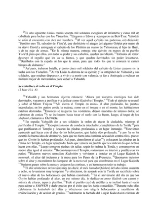 28
El año siguiente, Lisias reunió sesenta mil soldados escogidos de infantería y cinco mil de
caballería para luchar con los Yisraelim. 29
Llegaron a Edom y acamparon en Beit-Tzur. Yahudáh
le salió al encuentro con diez mil hombres. 30
Al ver aquel ejército tan poderoso, oró diciendo:
"Bendito eres Tú, salvador de Yisra'el, que deshiciste el ataque del gigante Golyiat por mano de
tu siervo David y entregaste el ejército de los Plishtim en manos de Yehonatan, el hijo de Shaúl,
y de su paje de armas. 31
De la misma manera, entrega este ejército en manos de tu pueblo
Yisra'el, para que ellos, con todo su poder y sus caballos, queden en ridículo.32
Llénalos de terror,
destruye el orgullo que les da su fuerza, y que queden derrotados sin poder levantarse.
33
Derríbalos con la espada de los que te aman, para que todos los que te conocen te canten
himnos de alabanza."
34
Así pues, trabaron batalla, y como cinco mil soldados del ejército de Lisias cayeron en la
lucha con los Yisraelim. 35
Al ver Lisias la derrota de su ejército y la intrepidez de Yahudáhy sus
soldados, que estaban dispuestos a vivir o a morir con valentía, se fue a Antioquía a reclutar un
número mayor de mercenarios para volver a Yahudáh.
Se restablece el culto en el Templo
(2 Mac 10.1–8)
36
Yahudáh y sus hermanos dijeron entonces: "Ahora que nuestros enemigos han sido
derrotados, vayamos a purificar y a dedicar como Kadosh el Templo."37
Todo el ejército se reunió
y subió al Monte Tziyon. 38
Allí vieron el Templo en ruinas, el altar profanado, las puertas
incendiadas; en los patios crecía la maleza, como en el bosque o en el monte; las habitaciones
estaban destruidas. 39
Entonces se rasgaron las vestiduras, dieron muestras de intenso dolor, se
cubrieron de ceniza 40
y se inclinaron hasta tocar el suelo con la frente. Luego, al toque de los
shofarot, clamaron a YAHWEH.
41
En seguida Yahudáh dio a sus soldados la orden de atacar la ciudadela, mientras él
purificaba el Templo.42
Escogió kohanim de conducta intachable, cumplidores de la Toráh,43
para
que purificaran el Templo y llevaran las piedras profanadas a un lugar inmundo. 44
Estuvieron
pensando qué hacer con el altar de los holocaustos, que había sido profanado, 45
y por fin se les
ocurrió la buena idea de destruirlo, para que no fuera una continua acusación contra ellos, puesto
que los Goyim lo habían profanado. Así pues, demolieron el altar46
y colocaron las piedras en la
colina del Templo, en lugar apropiado, hasta que viniera un profeta que les indicara lo que debían
hacer con ellas. 47
Luego tomaron piedras sin tallar, según lo ordena la Toráh, y construyeron un
nuevo altar igual al anterior. 48
Reconstruyeron el Templo, restauraron su interior y purificaron los
patios. 49
Hicieron nuevos utensilios Kadoshim y volvieron a instalar en el Lugar Kadosh la
menorah, el altar del incienso y la mesa para los Panes de la Presencia. 50
Quemaron incienso
sobre el altar y encendieron las lámparas de la menorah para que alumbraran en el Lugar Kadosh.
51
Pusieron panes sobre la mesa y colgaron las cortinas, y así terminaron todo su trabajo.
52
El día veinticinco del noveno mes (es decir, el mes llamado Quisleu) del año ciento cuarenta
y ocho, se levantaron muy temprano 53
y ofrecieron, de acuerdo con la Toráh, un sacrificio sobre
el nuevo altar de los holocaustos que habían construido. 54
En el aniversario del día en que los
Goyim habían profanado el altar, en ese mismo día, lo dedicaron como Kadosh con cantos y
música de cítaras, arpas y platillos. 55
Todo el pueblo cayó de rodillas y se inclinó hasta el suelo
para adorar a YAHWEH y darle gracias por el éxito que les había concedido. 56
Durante ocho días
celebraron la kedushah del altar y ofrecieron con alegría holocaustos y sacrificios de
reconciliación y de acción de gracias. 57
Adornaron la fachada del Lugar Kadoshcon coronas de
 