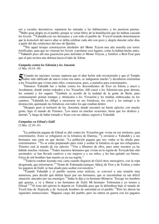 oro y escudos decorativos, repararon las entradas y las habitaciones, y les pusieron puertas.
58
Hubo gran alegría en el pueblo, porque se veían libres de la humillación que les habían causado
los Goyim. 59
Yahudáh con sus hermanos y con todo el pueblo de Yisra'el reunido determinaron
que la kedushah del nuevo altar se debía celebrar cada año con gozo y alegría durante ocho días,
a partir del día veinticinco del mes de Quisleu.
60
Por aquel tiempo construyeron alrededor del Monte Tziyon una alta muralla con torres
fortificadas, para que no vinieran los Goyim a profanar esos lugares, como lo habían hecho antes.
61
Yahudáh puso allí una guarnición para defender el Monte Tziyon, y fortificó a Beit-Tzur para
que el país tuviera una defensa hacia el lado de Edom.
Campaña contra los Edomim y los Amonim
(2 Mac 10.14–38)
1
Cuando las naciones vecinas supieron que el altar había sido reconstruido y que el Templo
había sido edificado de nuevo como era antes, se indignaron mucho 2
y decidieron exterminar
a los Yisraelim que vivían entre ellos; comenzaron, pues, a matarlos para exterminarlos.
3
Entonces Yahudáh fue a luchar contra los descendientes de Esav en Edom, y atacó a
Acrabatene, donde tenían rodeados a los Yisraelim. Allí causó a los Edomim una gran derrota,
los sometió y los saqueó. 4
También se acordó de la maldad de la gente de Beón, pues
continuamente ponían trampas y obstáculos a los Yisraelim y les tendían emboscadas en los
caminos. 5
Yahudáh los obligó a encerrarse en sus fortalezas, los cercó y los entregó a la
destrucción, quemando las fortalezas con todos los que estaban dentro.
6
Después pasó al territorio de los Amonim, donde encontró un fuerte ejército, con mucha
gente, bajo el mando de Timoteo. 7
Los atacó en muchas ocasiones, hasta que los deshizo y
derrotó, 8
y luego de haber tomado a Yazer con sus aldeas, regresó a Yahudáh.
Campañas en Gilead y Galil
(2 Mac 12.10–31)
9
La población pagana de Gilead se alió contra los Yisraelim que vivían en ese territorio, para
exterminarlos. Estos se refugiaron en la fortaleza de Datema, 10
y enviaron a Yahudáh y a sus
hermanos una carta en que decían: "La población pagana que nos rodea se ha aliado para
exterminarnos. 11
Ya se están preparando para venir y asaltar la fortaleza en que nos refugiamos.
Timoteo está al mando de ese ejército. 12
Ven a librarnos de ellos, pues entre nosotros ya ha
habido muchas víctimas. 13
Todos nuestros hermanos que vivían en la región de Toviyah han sido
asesinados; se han llevado cautivos a sus mujeres y a sus niños, y les han quitado sus bienes.
Cerca de mil hombres han muerto ya en esa región."
14
Todavía estaban leyendo esta carta cuando llegaron de Galil otros mensajeros, con la ropa
desgarrada, que informaron:15
"Gente de Tolemaida [antiguo Akko], de Tzor y de Tzidon, y todos
los paganos de Galil, se han aliado para acabar con nosotros."
16
Cuando Yahudáh y el pueblo oyeron estas noticias, se convocó a una reunión muy
numerosa, para decidir qué debían hacer por sus hermanos, que se encontraban en tan difícil
situación, atacados por sus enemigos.17
Judas le dijo a su hermano Shimeon: "Escoge los hombres
que quieras, y ve a liberar a tus hermanos de Galil. Mi hermano Yehonatan y yo iremos a
Gilead." 18
Al resto del ejército lo dejaron en Yahudáh, para que la defendiera bajo el mando de
Yosef, hijo de Zejaryah, y de Azaryah, hombres de autoridad en el pueblo. 19
Pero les dieron las
siguientes instrucciones: "Háganse cargo del pueblo, pero no entren en guerra con los paganos
5
 