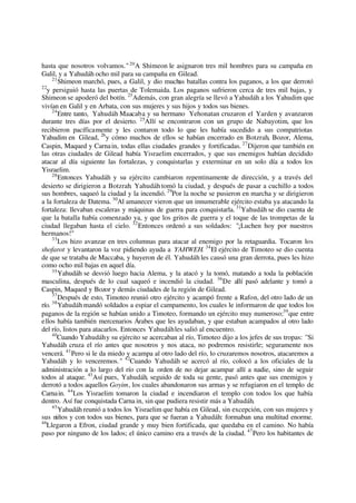 hasta que nosotros volvamos."20
A Shimeon le asignaron tres mil hombres para su campaña en
Galil, y a Yahudáh ocho mil para su campaña en Gilead.
21
Shimeon marchó, pues, a Galil, y dio muchas batallas contra los paganos, a los que derrotó
22
y persiguió hasta las puertas de Tolemaida. Los paganos sufrieron cerca de tres mil bajas, y
Shimeon se apoderó del botín. 23
Además, con gran alegría se llevó a Yahudáh a los Yahudim que
vivían en Galil y en Arbata, con sus mujeres y sus hijos y todos sus bienes.
24
Entre tanto, Yahudáh Maacaba y su hermano Yehonatan cruzaron el Yarden y avanzaron
durante tres días por el desierto. 25
Allí se encontraron con un grupo de Nabayotim, que los
recibieron pacíficamente y les contaron todo lo que les había sucedido a sus compatriotas
Yahudim en Gilead, 26
y cómo muchos de ellos se habían encerrado en Botzrah, Bozor, Alema,
Caspin, Maqued y Carnain, todas ellas ciudades grandes y fortificadas. 27
Dijeron que también en
las otras ciudades de Gilead había Yisraelim encerrados, y que sus enemigos habían decidido
atacar al día siguiente las fortalezas, y conquistarlas y exterminar en un solo día a todos los
Yisraelim.
28
Entonces Yahudáh y su ejército cambiaron repentinamente de dirección, y a través del
desierto se dirigieron a Botzrah. Yahudáh tomó la ciudad, y después de pasar a cuchillo a todos
sus hombres, saqueó la ciudad y la incendió. 29
Por la noche se pusieron en marcha y se dirigieron
a la fortaleza de Datema. 30
Al amanecer vieron que un innumerable ejército estaba ya atacando la
fortaleza: llevaban escaleras y máquinas de guerra para conquistarla. 31
Yahudáh se dio cuenta de
que la batalla había comenzado ya, y que los gritos de guerra y el toque de las trompetas de la
ciudad llegaban hasta el cielo. 32
Entonces ordenó a sus soldados: "¡Luchen hoy por nuestros
hermanos!"
33
Los hizo avanzar en tres columnas para atacar al enemigo por la retaguardia. Tocaron los
shofarot y levantaron la voz pidiendo ayuda a YAHWEH. 34
El ejército de Timoteo se dio cuenta
de que se trataba de Maccaba, y huyeron de él. Yahudáh les causó una gran derrota, pues les hizo
como ocho mil bajas en aquel día.
35
Yahudáh se desvió luego hacia Alema, y la atacó y la tomó, matando a toda la población
masculina, después de lo cual saqueó e incendió la ciudad. 36
De allí pasó adelante y tomó a
Caspin, Maqued y Bozor y demás ciudades de la región de Gilead.
37
Después de esto, Timoteo reunió otro ejército y acampó frente a Rafon, del otro lado de un
río. 38
Yahudáh mandó soldados a espiar el campamento, los cuales le informaron de que todos los
paganos de la región se habían unido a Timoteo, formando un ejército muy numeroso;39
que entre
ellos había también mercenarios Árabes que les ayudaban, y que estaban acampados al otro lado
del río, listos para atacarlos. Entonces Yahudáhles salió al encuentro.
40
Cuando Yahudáhy su ejército se acercaban al río, Timoteo dijo a los jefes de sus tropas: "Si
Yahudáh cruza el río antes que nosotros y nos ataca, no podremos resistirle; seguramente nos
vencerá. 41
Pero si le da miedo y acampa al otro lado del río, lo cruzaremos nosotros, atacaremos a
Yahudáh y lo venceremos." 42
Cuando Yahudáh se acercó al río, colocó a los oficiales de la
administración a lo largo del río con la orden de no dejar acampar allí a nadie, sino de seguir
todos al ataque. 43
Así pues, Yahudáh, seguido de toda su gente, pasó antes que sus enemigos y
derrotó a todos aquellos Goyim, los cuales abandonaron sus armas y se refugiaron en el templo de
Carnain. 44
Los Yisraelim tomaron la ciudad e incendiaron el templo con todos los que había
dentro. Así fue conquistada Carna in, sin que pudiera resistir más a Yahudáh.
45
Yahudáh reunió a todos los Yisraelim que había en Gilead, sin excepción, con sus mujeres y
sus niños y con todos sus bienes, para que se fueran a Yahudáh: formaban una multitud enorme.
46
Llegaron a Efron, ciudad grande y muy bien fortificada, que quedaba en el camino. No había
paso por ninguno de los lados; el único camino era a través de la ciudad. 47
Pero los habitantes de
 