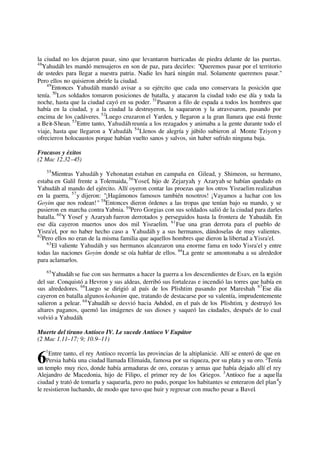 la ciudad no los dejaron pasar, sino que levantaron barricadas de piedra delante de las puertas.
48
Yahudáh les mandó mensajeros en son de paz, para decirles: "Queremos pasar por el territorio
de ustedes para llegar a nuestra patria. Nadie les hará ningún mal. Solamente queremos pasar."
Pero ellos no quisieron abrirle la ciudad.
49
Entonces Yahudáh mandó avisar a su ejército que cada uno conservara la posición que
tenía. 50
Los soldados tomaron posiciones de batalla, y atacaron la ciudad todo ese día y toda la
noche, hasta que la ciudad cayó en su poder. 51
Pasaron a filo de espada a todos los hombres que
había en la ciudad, y a la ciudad la destruyeron, la saquearon y la atravesaron, pasando por
encima de los cadáveres. 52
Luego cruzaron el Yarden, y llegaron a la gran llanura que está frente
a Beit-Shean. 53
Entre tanto, Yahudáh reunía a los rezagados y animaba a la gente durante todo el
viaje, hasta que llegaron a Yahudáh. 54
Llenos de alegría y júbilo subieron al Monte Tziyon y
ofrecieron holocaustos porque habían vuelto sanos y salvos, sin haber sufrido ninguna baja.
Fracasos y éxitos
(2 Mac 12.32–45)
55
Mientras Yahudáh y Yehonatan estaban en campaña en Gilead, y Shimeon, su hermano,
estaba en Galil frente a Tolemaida, 56
Yosef, hijo de Zejaryah, y Azaryah se habían quedado en
Yahudáh al mando del ejército. Allí oyeron contar las proezas que los otros Yisraelim realizaban
en la guerra, 57
y dijeron: "¡Hagámonos famosos también nosotros! ¡Vayamos a luchar con los
Goyim que nos rodean!" 58
Entonces dieron órdenes a las tropas que tenían bajo su mando, y se
pusieron en marcha contra Yabnia. 59
Pero Gorgias con sus soldados salió de la ciudad para darles
batalla. 60
Y Yosef y Azaryah fueron derrotados y perseguidos hasta la frontera de Yahudáh. En
ese día cayeron muertos unos dos mil Yisraelim. 61
Fue una gran derrota para el pueblo de
Yisra'el, por no haber hecho caso a Yahudáh y a sus hermanos, dándoselas de muy valientes.
62
Pero ellos no eran de la misma familia que aquellos hombres que dieron la libertad a Yisra'el.
63
El valiente Yahudáh y sus hermanos alcanzaron una enorme fama en todo Yisra'el y entre
todas las naciones Goyim donde se oía hablar de ellos. 64
La gente se amontonaba a su alrededor
para aclamarlos.
65
Yahudáh se fue con sus hermanos a hacer la guerra a los descendientes de Esav, en la región
del sur. Conquistó a Hevron y sus aldeas, derribó sus fortalezas e incendió las torres que había en
sus alrededores. 66
Luego se dirigió al país de los Plishtim pasando por Mareshah. 67
Ese día
cayeron en batalla algunos kohanim que, tratando de destacarse por su valentía, imprudentemente
salieron a pelear. 68
Yahudáh se desvió hacia Ashdod, en el país de los Plishtim, y destruyó los
altares paganos, quemó las imágenes de sus dioses y saqueó las ciudades, después de lo cual
volvió a Yahudáh.
Muerte del tirano Antíoco IV. Le sucede Antíoco V Eupátor
(2 Mac 1.11–17; 9; 10.9–11)
1
Entre tanto, el rey Antíoco recorría las provincias de la altiplanicie. Allí se enteró de que en
Persia había una ciudad llamada Elimaida, famosa por su riqueza, por su plata y su oro. 2
Tenía
un templo muy rico, donde había armaduras de oro, corazas y armas que había dejado allí el rey
Alejandro de Macedonia, hijo de Filipo, el primer rey de los Griegos. 3
Antíoco fue a aquella
ciudad y trató de tomarla y saquearla, pero no pudo, porque los habitantes se enteraron del plan4
y
le resistieron luchando, de modo que tuvo que huir y regresar con mucho pesar a Bavel.
6
 