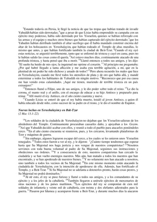 5
Estando todavía en Persia, le llegó la noticia de que las tropas que habían tratado de invadir
Yahudáh habían sido derrotadas; 6
que a pesar de que Lisias había emprendido su campaña con un
ejército muy poderoso, había sido derrotado por los Yisraelim, quienes se habían reforzado con
las armas y el equipo y muchos otros bienes que habían capturado del ejército derrotado;7
que los
Yahudim habían derribado también el altar sacrílego que él había mandado construir encima del
altar de los holocaustos en Yerushalayim, que habían rodeado el Templo de altas murallas, lo
mismo que antes, y que habían fortificado también la ciudad de Beit-Tzur. 8
Cuando el rey oyó
estas noticias, se angustió terriblemente, tanto que se enfermó de tristeza y cayó en cama, pues no
le habían salido las cosas como él quería. 9
Así estuvo muchos días, continuamente atacado de una
profunda tristeza, y hasta pensó que iba a morir. 10
Llamó entonces a todos sus amigos, y les dijo:
"El sueño ha huido de mis ojos; la inquietud me oprime el corazón. 11
Al principio me preguntaba:
¿Por qué habré llegado a tanta aflicción y me asalta esta terrible agitación, a mí, que en la
plenitud de mi poder he sido dichoso y amado de todos?12
Pero ahora recuerdo los males que hice
en Yerushalayim, cuando me llevé todos los utensilios de plata y de oro que había allá, y mandé
exterminar a todos los habitantes de Yahudáh sin ningún motivo. 13
Reconozco que por esa causa
me han venido estas calamidades. ¡Aquí me tienen, muriendo de terrible tristeza en un país
extranjero!"
14
Entonces llamó a Filipo, uno de sus amigos, y le dio poder sobre todo el reino. 15
Le dio la
corona, el manto real y el anillo, con el encargo de educar a su hijo Antíoco y prepararlo para
reinar. 16
Allí murió el rey Antíoco, en el año ciento cuarenta y nueve.
17
Cuando Lisias se enteró de que el rey había muerto, instaló al joven Antíoco, a quien él
había educado desde niño, como sucesor de su padre en el trono, y le dio el nombre de Eupátor.
Nuevas luchas en Yerushalayimy en Beit-Tzur
(2 Mac 13.1–22)
18
Los soldados de la ciudadela de Yerushalayim no dejaban que los Yisraelim salieran de los
alrededores del Templo. Continuamente procuraban causarles daño, y apoyaban a los Goyim.
19
Así que Yahudáh decidió acabar con ellos, y reunió a todo el pueblo para atacarlos poniéndoles
cerco. 20
En el año ciento cincuenta se reunieron, pues, y los cercaron, levantando plataformas de
Tzor y máquinas de guerra.
21
Sin embargo, algunos lograron escapar del cerco, a los cuales se les unieron unos Yisraelim
renegados. 22
Todos estos fueron a ver al rey, y le dijeron: "¿Cuánto tiempo tendremos que esperar
hasta que Su Majestad nos haga justicia y nos vengue de nuestros compatriotas? 23
Nosotros
servimos con toda buena voluntad al padre de Su Majestad, seguimos sus instrucciones y
obedecimos sus órdenes. 24
Y a consecuencia de esto, nuestros compatriotas han cercado la
ciudadela y se han vuelto enemigos nuestros. Más aún, han matado a todos los nuestros que han
encontrado, y se han apoderado de nuestros bienes.25
Y no solamente nos han atacado a nosotros,
sino también a todos los vecinos de Su Majestad. 26
En este mismo momento están atacando la
ciudadela de Yerushalayim, con la intención de apoderarse de ella. Además, han fortificado el
Templo, y a Beit-Tzur. 27
Si Su Majestad no se adelanta a detenerlos pronto, harán cosas peores, y
Su Majestad no podrá dominarlos."
28
Al oír esto, el rey se puso furioso y llamó a todos sus amigos, y a los comandantes de su
ejército y a los jefes de la caballería. 29
También llegaron a unírsele ejércitos de mercenarios de
otras naciones y de los países marítimos. 30
Los ejércitos del rey se componían de cien mil
soldados de infantería y veinte mil de caballería, con treinta y dos elefantes adiestrados para la
guerra.31
Pasaron por Idumea y acamparon frente a Beit-Tzur, y durante muchos días la atacaron
 