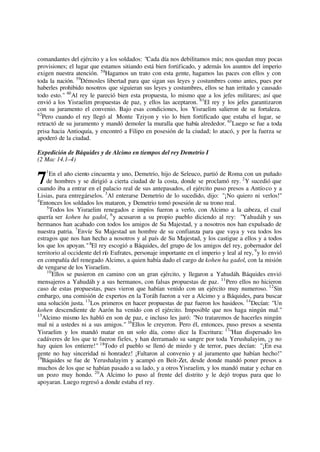 comandantes del ejército y a los soldados: "Cada día nos debilitamos más; nos quedan muy pocas
provisiones; el lugar que estamos sitiando está bien fortificado, y además los asuntos del imperio
exigen nuestra atención. 58
Hagamos un trato con esta gente, hagamos las paces con ellos y con
toda la nación. 59
Démosles libertad para que sigan sus leyes y costumbres como antes, pues por
haberles prohibido nosotros que siguieran sus leyes y costumbres, ellos se han irritado y causado
todo esto." 60
Al rey le pareció bien esta propuesta, lo mismo que a los jefes militares; así que
envió a los Yisraelim propuestas de paz, y ellos las aceptaron. 61
El rey y los jefes garantizaron
con su juramento el convenio. Bajo esas condiciones, los Yisraelim salieron de su fortaleza.
62
Pero cuando el rey llegó al Monte Tziyon y vio lo bien fortificado que estaba el lugar, se
retractó de su juramento y mandó demoler la muralla que había alrededor. 63
Luego se fue a toda
prisa hacia Antioquía, y encontró a Filipo en posesión de la ciudad; lo atacó, y por la fuerza se
apoderó de la ciudad.
Expedición de Báquides y de Alcimo en tiempos del rey Demetrio I
(2 Mac 14.1–4)
1
En el año ciento cincuenta y uno, Demetrio, hijo de Seleuco, partió de Roma con un puñado
de hombres y se dirigió a cierta ciudad de la costa, donde se proclamó rey. 2
Y sucedió que
cuando iba a entrar en el palacio real de sus antepasados, el ejército puso presos a Antíoco y a
Lisias, para entregárselos. 3
Al enterarse Demetrio de lo sucedido, dijo: "¡No quiero ni verlos!"
4
Entonces los soldados los mataron, y Demetrio tomó posesión de su trono real.
5
Todos los Yisraelim renegados e impíos fueron a verlo, con Alcimo a la cabeza, el cual
quería ser kohen ha gadol, 6
y acusaron a su propio pueblo diciendo al rey: "Yahudáh y sus
hermanos han acabado con todos los amigos de Su Majestad, y a nosotros nos han expulsado de
nuestra patria. 7
Envíe Su Majestad un hombre de su confianza para que vaya y vea todos los
estragos que nos han hecho a nosotros y al país de Su Majestad, y los castigue a ellos y a todos
los que los apoyan."8
El rey escogió a Báquides, del grupo de los amigos del rey, gobernador del
territorio al occidente del río Eufrates, personaje importante en el imperio y leal al rey, 9
y lo envió
en compañía del renegado Alcimo, a quien había dado el cargo de kohen ha gadol, con la misión
de vengarse de los Yisraelim.
10
Ellos se pusieron en camino con un gran ejército, y llegaron a Yahudáh. Báquides envió
mensajeros a Yahudáh y a sus hermanos, con falsas propuestas de paz. 11
Pero ellos no hicieron
caso de estas propuestas, pues vieron que habían venido con un ejército muy numeroso. 12
Sin
embargo, una comisión de expertos en la Toráh fueron a ver a Alcimo y a Báquides, para buscar
una solución justa. 13
Los primeros en hacer propuestas de paz fueron los hasideos. 14
Decían: "Un
kohen descendiente de Aarón ha venido con el ejército. Imposible que nos haga ningún mal."
15
Alcimo mismo les habló en son de paz, e incluso les juró: "No trataremos de hacerles ningún
mal ni a ustedes ni a sus amigos." 16
Ellos le creyeron. Pero él, entonces, puso presos a sesenta
Yisraelim y los mandó matar en un solo día, como dice la Escritura: 17
"Han dispersado los
cadáveres de los que te fueron fieles, y han derramado su sangre por toda Yerushalayim, ¡y no
hay quien los entierre!" 18
Todo el pueblo se llenó de miedo y de terror, pues decían: "¡En esa
gente no hay sinceridad ni honradez! ¡Faltaron al convenio y al juramento que habían hecho!"
19
Báquides se fue de Yerushalayim y acampó en Beit-Zet, desde donde mandó poner presos a
muchos de los que se habían pasado a su lado, y a otrosYisraelim, y los mandó matar y echar en
un pozo muy hondo. 20
A Alcimo lo puso al frente del distrito y le dejó tropas para que lo
apoyaran. Luego regresó a donde estaba el rey.
7
 
