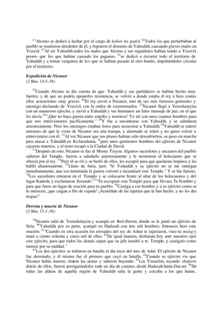 21
Alcimo se dedicó a luchar por el cargo de kohen ha gadol. 22
Todos los que perturbaban al
pueblo se reunieron alrededor de él, y lograron el dominio de Yahudáh, causando graves males en
Yisra'el. 23
Al ver Yahudáh todos los males que Alcimo y sus seguidores habían traído a Yisra'el,
peores que los que habían causado los paganos, 24
se dedicó a recorrer todo el territorio de
Yahudáh y a tomar venganza de los que se habían pasado al otro bando, impidiéndoles circular
por el territorio.
Expedición de Nicanor
(2 Mac 14.5–36)
25
Cuando Alcimo se dio cuenta de que Yahudáh y sus partidarios se habían hecho muy
fuertes, y de que no podría oponerles resistencia, se volvió a donde estaba el rey e hizo contra
ellos acusaciones muy graves. 26
El rey envió a Nicanor, uno de sus más famosos generales y
enemigo declarado de Yisra'el, con la orden de exterminarlos. 27
Nicanor llegó a Yerushalayim
con un numeroso ejército, y envió a Yahudáh y sus hermanos un falso mensaje de paz, en el que
les decía:28
"¡Que no haya guerra entre ustedes y nosotros! Yo iré con unos cuantos hombres para
que nos entrevistemos pacíficamente." 29
Y fue a encontrarse con Yahudáh, y se saludaron
amistosamente. Pero los enemigos estaban listos para secuestrar a Yahudáh.30
Yahudáh se enteró
entonces de que la visita de Nicanor era una trampa, y alarmado se retiró y no quiso volver a
entrevistarse con él. 31
Al ver Nicanor que sus planes habían sido descubiertos, se puso en marcha
para atacar a Yahudáh en Kefarsalama, 32
pero unos quinientos hombres del ejército de Nicanor
cayeron muertos, y el resto escapó a la Ciudad de David.
33
Después de esto, Nicanor se fue al Monte Tziyon. Algunos sacerdotes y ancianos del pueblo
salieron del Templo, fueron a saludarlo amistosamente y le mostraron el holocausto que se
ofrecía por el rey. 34
Pero él se rió y se burló de ellos, les escupió para que quedaran impuros y les
habló altaneramente. 35
Lleno de furia, juró: "Si Yahudáh y su ejército no se me entregan
inmediatamente, una vez terminada la guerra volveré e incendiaré este Templo." Y se fue furioso.
36
Los sacerdotes entraron en el Templo y se colocaron frente al altar de los holocaustos y del
lugar Kadosh, y exclamaron llorando:37
"Tú escogiste este Templo para que llevara Tu Nombre y
para que fuera un lugar de oración para tu pueblo. 38
Castiga a ese hombre y a su ejército como se
lo merecen; ¡que caigan a filo de espada! ¡Acuérdate de las injurias que te han hecho, y no les des
tregua!"
Derrota y muerte de Nicanor
(2 Mac 15.1–36)
39
Nicanor salió de Yerushalayim y acampó en Beit-Horon, donde se le juntó un ejército de
Siria. 40
Yahudáh, por su parte, acampó en Hadasah con tres mil hombres. Entonces hizo esta
oración: 41
"Cuando en otra ocasión los enviados del rey de Ashur te injuriaron, vino tu malaj y
mató a ciento ochenta y cinco mil de ellos. 42
De igual manera, desbarata hoy ante nuestros ojos
este ejército, para que todos los demás sepan que su jefe insultó a tu Templo, y castígalo como
merece por su maldad."
43
Los dos ejércitos se trabaron en batalla el día trece del mes de Adar. El ejército de Nicanor
fue derrotado, y él mismo fue el primero que cayó en batalla. 44
Cuando su ejército vio que
Nicanor había muerto, tiraron las armas y salieron huyendo. 45
Los Yisraelim, tocando shofarot
detrás de ellos, fueron persiguiéndolos todo un día de camino, desde Hadasah hasta Guezer. 46
De
todas las aldeas de aquella región de Yahudáh salía la gente y cercaba a los que huían,
 