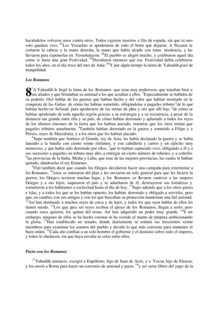 haciéndolos volverse unos contra otros. Todos cayeron muertos a filo de espada, sin que ni uno
solo quedara vivo. 47
Los Yisraelim se apoderaron de todo el botín que dejaron. A Nicanor le
cortaron la cabeza y la mano derecha, la mano que había alzado con tanta insolencia, y las
llevaron para exponerlas en Yerushalayim. 48
El pueblo se alegró mucho, y celebraron aquel día
como si fuera una gran Festividad. 49
Decidieron entonces que esa Festividad debía celebrarse
todos los años, en el día trece del mes de Adar.50
Y por algún tiempo la tierra de Yahudáh gozó de
tranquilidad.
Los Romanos
1
A Yahudáh le llegó la fama de los Romanos: que eran muy poderosos, que trataban bien a
sus aliados y que brindaban su amistad a los que acudían a ellos. 2
Especialmente se hablaba de
su poderío. Oyó hablar de las guerras que habían hecho y del valor que habían mostrado en la
conquista de las Galias: de cómo las habían sometido, obligándolas a pagarles tributo;3
de lo que
habían hecho en Sefarad, para apoderarse de las minas de plata y oro que allí hay; 4
de cómo se
habían apoderado de toda aquella región gracias a su estrategia y a su resistencia, a pesar de la
distancia tan grande entre ella y su país; de cómo habían derrotado y aplastado a todos los reyes
de los últimos rincones de la tierra que los habían atacado, mientras que los otros tenían que
pagarles tributos anualmente. 5
También habían derrotado en la guerra y sometido a Filipo y a
Perseo, reyes de Macedonia, y a los otros que los habían atacado.
6
Supo también que Antíoco el Grande, rey de Asia, les había declarado la guerra y se había
lanzado a la batalla con ciento veinte elefantes, y con caballería y carros y un ejército muy
numeroso, y que había sido derrotado por ellos, 7
que lo habían capturado vivo, obligando a él y a
sus sucesores a pagarles un tributo muy alto, a entregar un cierto número de rehenes, y a cederles
8
las provincias de la India, Media y Lidia, que eran de las mejores provincias, las cuales le habían
quitado, dándoselas el rey Eumenes.
9
Oyó también decir que cuando los Griegos decidieron hacer una campaña para exterminar a
los Romanos, 10
estos se enteraron del plan y les enviaron un solo general para que les hiciera la
guerra; los Griegos tuvieron muchas bajas, y los Romanos se llevaron cautivos a las mujeres
Griegas y a sus hijos, saquearon el país y se adueñaron de él, destruyeron sus fortalezas y
sometieron a los habitantes a esclavitud hasta el día de hoy. 11
Supo además que a los otros países
e islas, y a todos los que se les habían opuesto, los habían derrotado y obligado a servirles, pero
que, en cambio, con sus amigos y con los que buscaban su protección mantenían una fiel amistad.
12
Así han dominado a muchos reyes de cerca y de lejos, y todos los que oyen hablar de ellos les
tienen miedo. 13
Los que para ser reyes reciben el apoyo de los Romanos, llegan a serlo; pero
cuando estos quieren, los quitan del trono. Así han adquirido un poder muy grande. 14
Y sin
embargo, ninguno de ellos se ha hecho coronar ni ha vestido el manto de púrpura ambicionando
la gloria. 15
Han establecido un senado, donde diariamente se reúnen sus trescientos veinte
miembros para examinar los asuntos del pueblo y decidir lo que más conviene para mantener el
buen orden. 16
Cada año confían a un solo hombre el gobierno y el dominio sobre todo el imperio,
y todos le obedecen, sin que haya envidia ni celos entre ellos.
Pacto con los Romanos
17
Yahudáh, entonces, escogió a Eupólemo, hijo de Juan de Acós, y a Yason, hijo de Eleazar,
y los envió a Roma para hacer un convenio de amistad y pacto, 18
y así verse libres del yugo de la
8
 