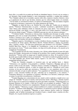 hacia ellos y en medio de un gentío que llevaba un abundante baga je, al novio con sus amigos y
sus hermanos. Iban tocando panderos y otros instrumentos musicales, y estaban bien armados.
40
Los Yahudim salieron de su escondite, cayeron sobre ellos, mataron a muchos, hirieron a otros
y se apoderaron de todo lo que llevaban, mientras que los sobrevivientes huían a la montaña.
41
Así las bodas se convirtieron en llanto y la música en lamentaciones. 42
De esta manera vengaron
la muerte de su hermano y regresaron a las orillas pantanosas del Yarden.
43
Báquides se enteró de esto, y un Shabbat fue a las orillas del Yarden con un numeroso
ejército. 44
Entonces Yehonatan dijo a su gente: "¡Adelante! ¡Luchemos y defendamos nuestras
vidas! Nunca antes habíamos estado en situación tan grave como ahora. 45
Los enemigos nos
atacan por delante y por detrás, y a uno y otro lado están el río Yarden, pantanos y matorrales.
¡No hay por dónde escapar! 46
Clamen a YAHWEH, para que nos salve de nuestros enemigos."
47
Y trabaron batalla. Yehonatan ya tenía la mano extendida para descargar un golpe contra
Báquides, pero este se escapó retrocediendo. 48
Entonces Yehonatan y sus seguidores saltaron al
Yarden y cruzaron el río a nado. Los enemigos no lo cruzaron para perseguirlos. 49
En ese día
cayeron como mil hombres del ejército de Báquides.
50
Báquides regresó a Yerushalayim y se puso a fortificar diversas ciudades de Yahudáh: hizo
las fortalezas de Yerijo, Emaus, Beit-Horon, Beit-El, Timnah, Pireaton y Tapuaj, con murallas
altas, y puertas y barras. 51
En ellas puso guarniciones para hostilizar a los Yisraelim. 52
También
fortificó Beit-Tzur, Guezer y la ciudadela de Yerushalayim, y puso en ella guarniciones y
provisiones de víveres. 53
Tomó como rehenes a los hijos de los jefes del país, y los encerró en la
ciudadela de Yerushalayim.
54
En el segundo mes del año ciento cincuenta y tres, Alcimo ordenó demoler el muro del patio
interior del Templo, destruyendo así el trabajo de los profetas. Pero cuando ya había empezado la
demolición, 55
Alcimo sufrió un ataque que le impidió terminar sus obras. Se le paralizó la boca,
de modo que no podía hablar ni hacer su testamento. 56
Así murió en medio de grandes tormentos.
57
Al saber Báquides que Alcimo había muerto, regresó a la corte real, y Yahudáh gozó de
tranquilidad durante dos años.
58
Todos los Yahudim renegados se reunieron para ver qué podrían hacer, y dijeron:
"Yehonatan y sus seguidores viven tranquilos y confiados. Traigamos a Báquides para que los
arreste a todos en una sola noche." 59
Entonces fueron a consultar con Báquides, 60
y él se puso en
camino con un numeroso ejército. A todos los aliados que tenía en Yahudáh les envió cartas
secretas, en las que les pedía que arrestaran a Yehonatan y a sus seguidores; pero estos se
enteraron del plan, así que no pudo realizarse. 61
Los seguidores de Yehonatan pusieron entonces
presos a unos cincuenta hombres del país, cabecillas de la conspiración, y los mataron. 62
Yehonatan, Shimeon y sus seguidores se retiraron a Beit-Basi, en el desierto, ciudad que estaba
en ruinas, la cual ellos reconstruyeron y fortificaron.
63
Cuando Báquides tuvo conocimiento de esto, reunió a todo su ejército y mandó aviso a sus
amigos de Yahudáh. 64
Se puso en marcha, tomó posiciones frente a Beit-Basi, y durante muchos
días la atacó con la ayuda de las máquinas de guerra que había construido. 65
Yehonatan dejó a su
hermano Shimeon en la ciudad, y salió por la región con un puñado de hombres. 66
Atacó las
tribus de Odomerá y Fasirón en sus campamentos. Después de estos primeros golpes, regresaron
con más soldados. 67
Shimeony su gente salieron también de la ciudad e incendiaron las máquinas
de guerra. 68
Lucharon contra Báquides, y lo derrotaron y lo pusieron en graves aprietos, haciendo
fracasar su plan y su expedición. 69
Báquides se puso entonces furioso contra los Yahudim
renegados, que le habían aconsejado que invadiera el país, y mandó matar a muchos de ellos.
Después, él y su gente decidieron regresar a su patria.
 