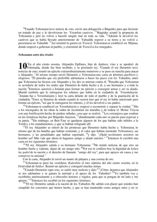 70
Cuando Yehonatan tuvo noticia de esto, envió una delegación a Báquides para que hicieran
un tratado de paz y le devolvieran los Yisraelim cautivos. 71
Báquides aceptó la propuesta de
Yehonatan y juró no volver a hacerle ningún mal en toda su vida. 72
Además le devolvió los
cautivos que se había llevado anteriormente de Yahudáh, regresó a su tierra y no volvió a
presentarse en Yahudáh. 73
Así terminó la guerra en Yisra'el. Yehonatanse estableció en Mijmas,
donde empezó a gobernar al pueblo, y exterminó de Yisra'ela los renegados.
Yehonatan entre dos rivales
1
En el año ciento sesenta, Alejandro Epífanes, hijo de Antíoco, vino y se apoderó de
Tolemaida, donde fue bien recibido, y se proclamó rey. 2
Cuando el rey Demetrio tuvo
noticias de esto, reunió un ejército extraordinariamente numeroso y se puso en marcha para atacar
a Alejandro. 3
Al mismo tiempo envió Demetrio a Yehonatan una carta en términos pacíficos y
elogiosos. 4
Él pensaba que era preferible adelantarse a hacer las paces con los Yahudim, antes
que Yehonatan las hiciera con Alejandro y los dos se unieran contra él. 5
Pensaba que Yehonatan
se acordaría de todos los males que Demetrio les había hecho a él, a sus hermanos y a toda la
nación. 6
Entonces autorizó a Jonatán para formar un ejército y conseguir armas y ser su aliado.
Mandó también que le entregaran los rehenes que había en la ciudadela de Yerushalayim.
7
Jonatán fue a Yerushalayim y leyó la carta delante de todo el pueblo y de la guarnición de la
ciudadela. 8
Estos se llenaron de miedo cuando le oyeron leer que el rey lo había autorizado para
formar un ejército, 9
así que le entregaron los rehenes, y él los devolvió a sus padres.
10
Yehonatanse estableció en Yerushalayim y empezó a reconstruir y reparar la ciudad. 11
Dio
a los encargados de las obras la orden de reconstruir las murallas y de rodear el Monte Tziyon
con una fortificación hecha de piedras talladas, cosa que se realizó. 12
Los extranjeros que estaban
en las fortalezas hechas por Báquides huyeron, 13
abandonando cada uno su puesto para regresar a
su patria. 14
Sin embargo, en Beit-Tzur se quedaron algunos de los que habían sido infieles a la
Toráh y a los mandamientos, y que se habían refugiado allí.
15
El rey Alejandro se enteró de las promesas que Demetrio había hecho a Yehonatan, lo
mismo que de las batallas que habían sostenido, y el valor que habían mostrado Yehonatany sus
hermanos, y las penalidades que habían soportado, 16
y dijo: "¡Ojalá tuviéramos nosotros un
hombre así! Más vale que ahora lo hagamos amigo y aliado nuestro." 17
Entonces le escribió una
carta en los siguientes términos:
18
"El rey Alejandro saluda a su hermano Yehonatan. 19
He tenido noticias de que eres un
hombre fuerte y valiente, digno de ser amigo mío. 20
Por eso te confiero hoy la dignidad de kohen
ha gadol de tu nación y el derecho de llamarte "amigo del rey", para que apoyes mi causa y me
conserves tu amistad."
Con la carta, Alejandro le envió un manto de púrpura y una corona de oro.
21
Yehonatan se puso las vestiduras Kadoshim el mes séptimo del año ciento sesenta, en la
Festividad de Sukkot. Reunió un ejército y consiguió muchas armas.
22
Cuando Demetrio supo esto, se sintió muy molesto y dijo:23
"¿Cómo dejamos que Alejandro
se nos adelantara y se ganara la amistad y el apoyo de los Yahudim? 24
Yo también voy a
escribirles amistosamente y a ofrecerles honores y regalos, para que se pongan de mi lado y me
apoyen. "25
Entonces les escribió en los siguientes términos:
26
"El rey Demetrio saluda a la nación de los Yahudim. He sabido con placer que ustedes han
cumplido los convenios que hemos hecho, y que se han mantenido como amigos míos y no se
10
 