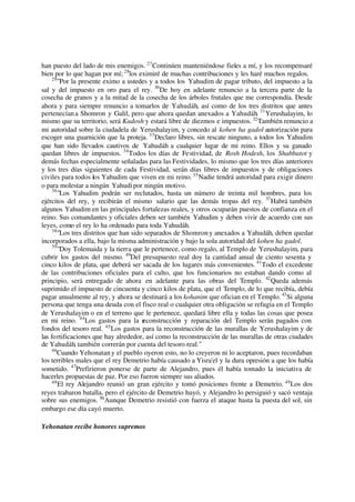 han puesto del lado de mis enemigos. 27
Continúen manteniéndose fieles a mí, y los recompensaré
bien por lo que hagan por mí; 28
los eximiré de muchas contribuciones y les haré muchos regalos.
29
"Por la presente eximo a ustedes y a todos los Yahudim de pagar tributo, del impuesto a la
sal y del impuesto en oro para el rey. 30
De hoy en adelante renuncio a la tercera parte de la
cosecha de granos y a la mitad de la cosecha de los árboles frutales que me correspondía. Desde
ahora y para siempre renuncio a tomarlos de Yahudáh, así como de los tres distritos que antes
pertenecíana Shomron y Galil, pero que ahora quedan anexados a Yahudáh. 31
Yerushalayim, lo
mismo que su territorio, será Kadosh y estará libre de diezmos e impuestos. 32
También renuncio a
mi autoridad sobre la ciudadela de Yerushalayim, y concedo al kohen ha gadol autorización para
escoger una guarnición que la proteja. 33
Declaro libres, sin rescate ninguno, a todos los Yahudim
que han sido llevados cautivos de Yahudáh a cualquier lugar de mi reino. Ellos y su ganado
quedan libres de impuestos. 34
Todos los días de Festividad, de Rosh Hodesh, los Shabbatot y
demás fechas especialmente señaladas para las Festividades, lo mismo que los tres días anteriores
y los tres días siguientes de cada Festividad, serán días libres de impuestos y de obligaciones
civiles para todos los Yahudim que viven en mi reino. 35
Nadie tendrá autoridad para exigir dinero
o para molestar a ningún Yahudi por ningún motivo.
36
"Los Yahudim podrán ser reclutados, hasta un número de treinta mil hombres, para los
ejércitos del rey, y recibirán el mismo salario que las demás tropas del rey. 37
Habrá también
algunos Yahudim en las principales fortalezas reales, y otros ocuparán puestos de confianza en el
reino. Sus comandantes y oficiales deben ser también Yahudim y deben vivir de acuerdo con sus
leyes, como el rey lo ha ordenado para toda Yahudáh.
38
"Los tres distritos que han sido separados de Shomron y anexados a Yahudáh, deben quedar
incorporados a ella, bajo la misma administración y bajo la sola autoridad del kohen ha gadol.
39
"Doy Tolemaida y la tierra que le pertenece, como regalo, al Templo de Yerushalayim, para
cubrir los gastos del mismo. 40
Del presupuesto real doy la cantidad anual de ciento sesenta y
cinco kilos de plata, que deberá ser sacada de los lugares más convenientes. 41
Todo el excedente
de las contribuciones oficiales para el culto, que los funcionarios no estaban dando como al
principio, será entregado de ahora en adelante para las obras del Templo. 42
Queda además
suprimido el impuesto de cincuenta y cinco kilos de plata, que el Templo, de lo que recibía, debía
pagar anualmente al rey, y ahora se destinará a los kohanim que ofician en el Templo. 43
Si alguna
persona que tenga una deuda con el fisco real o cualquier otra obligación se refugia en el Templo
de Yerushalayim o en el terreno que le pertenece, quedará libre ella y todas las cosas que posea
en mi reino. 44
Los gastos para la reconstrucción y reparación del Templo serán pagados con
fondos del tesoro real. 45
Los gastos para la reconstrucción de las murallas de Yerushalayim y de
las fortificaciones que hay alrededor, así como la reconstrucción de las murallas de otras ciudades
de Yahudáh, también correrán por cuenta del tesoro real."
46
Cuando Yehonatan y el pueblo oyeron esto, no lo creyeron ni lo aceptaron, pues recordaban
los terribles males que el rey Demetrio había causado a Yisra'el y la dura opresión a que los había
sometido. 47
Prefirieron ponerse de parte de Alejandro, pues él había tomado la iniciativa de
hacerles propuestas de paz. Por eso fueron siempre sus aliados.
48
El rey Alejandro reunió un gran ejército y tomó posiciones frente a Demetrio. 49
Los dos
reyes trabaron batalla, pero el ejército de Demetrio huyó, y Alejandro lo persiguió y sacó ventaja
sobre sus enemigos. 50
Aunque Demetrio resistió con fuerza el ataque hasta la puesta del sol, sin
embargo ese día cayó muerto.
Yehonatan recibe honores supremos
 