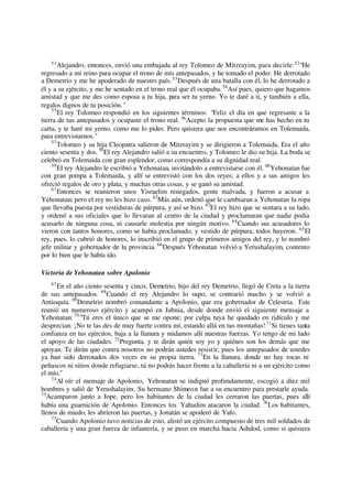 51
Alejandro, entonces, envió una embajada al rey Tolomeo de Mitzrayim, para decirle:52
"He
regresado a mi reino para ocupar el trono de mis antepasados, y he tomado el poder. He derrotado
a Demetrio y me he apoderado de nuestro país.53
Después de una batalla con él, lo he derrotado a
él y a su ejército, y me he sentado en el trono real que él ocupaba. 54
Así pues, quiero que hagamos
amistad y que me des como esposa a tu hija, para ser tu yerno. Yo te daré a ti, y también a ella,
regalos dignos de tu posición."
55
El rey Tolomeo respondió en los siguientes términos: "Feliz el día en que regresaste a la
tierra de tus antepasados y ocupaste el trono real. 56
Acepto la propuesta que me has hecho en tu
carta, y te haré mi yerno, como me lo pides. Pero quisiera que nos encontráramos en Tolemaida,
para entrevistarnos."
57
Tolomeo y su hija Cleopatra salieron de Mitzrayim y se dirigieron a Tolemaida. Era el año
ciento sesenta y dos. 58
El rey Alejandro salió a su encuentro, y Tolomeo le dio su hija. La boda se
celebró en Tolemaida con gran esplendor, como correspondía a su dignidad real.
59
El rey Alejandro le escribió a Yehonatan, invitándolo a entrevistarse con él. 60
Yehonatan fue
con gran pompa a Tolemaida, y allí se entrevistó con los dos reyes; a ellos y a sus amigos les
ofreció regalos de oro y plata, y muchas otras cosas, y se ganó su amistad.
61
Entonces se reunieron unos Yisraelim renegados, gente malvada, y fueron a acusar a
Yehonatan; pero el rey no les hizo caso. 62
Más aún, ordenó que le cambiaran a Yehonatan la ropa
que llevaba puesta por vestiduras de púrpura, y así se hizo. 63
El rey hizo que se sentara a su lado,
y ordenó a sus oficiales que lo llevaran al centro de la ciudad y proclamaran que nadie podía
acusarlo de ninguna cosa, ni causarle molestia por ningún motivo. 64
Cuando sus acusadores lo
vieron con tantos honores, como se había proclamado, y vestido de púrpura, todos huyeron. 65
El
rey, pues, lo cubrió de honores, lo inscribió en el grupo de primeros amigos del rey, y lo nombró
jefe militar y gobernador de la provincia. 66
Después Yehonatan volvió a Yerushalayim, contento
por lo bien que le había ido.
Victoria de Yehonatan sobre Apolonio
67
En el año ciento sesenta y cinco, Demetrio, hijo del rey Demetrio, llegó de Creta a la tierra
de sus antepasados. 68
Cuando el rey Alejandro lo supo, se contrarió mucho y se volvió a
Antioquía. 69
Demetrio nombró comandante a Apolonio, que era gobernador de Celesiria. Este
reunió un numeroso ejército y acampó en Jabnia, desde donde envió el siguiente mensaje a
Yehonatan: 70
"Tú eres el único que se me opone; por culpa tuya he quedado en ridículo y me
desprecian. ¡No te las des de muy fuerte contra mí, estando allá en tus montañas!71
Si tienes tanta
confianza en tus ejércitos, baja a la llanura y midamos allí nuestras fuerzas. Yo tengo de mi lado
el apoyo de las ciudades. 72
Pregunta, y te dirán quién soy yo y quiénes son los demás que me
apoyan. Te dirán que contra nosotros no podrán ustedes resistir, pues los antepasados de ustedes
ya han sido derrotados dos veces en su propia tierra. 73
En la llanura, donde no hay rocas ni
peñascos ni sitios donde refugiarse, tú no podrás hacer frente a la caballería ni a un ejército como
el mío."
74
Al oír el mensaje de Apolonio, Yehonatan se indignó profundamente, escogió a diez mil
hombres y salió de Yerushalayim. Su hermano Shimeon fue a su encuentro para prestarle ayuda.
75
Acamparon junto a Jope, pero los habitantes de la ciudad les cerraron las puertas, pues allí
había una guarnición de Apolonio. Entonces los Yahudim atacaron la ciudad. 76
Los habitantes,
llenos de miedo, les abrieron las puertas, y Jonatán se apoderó de Yafo.
77
Cuando Apolonio tuvo noticias de esto, alistó un ejército compuesto de tres mil soldados de
caballería y una gran fuerza de infantería, y se puso en marcha hacia Ashdod, como si quisiera
 