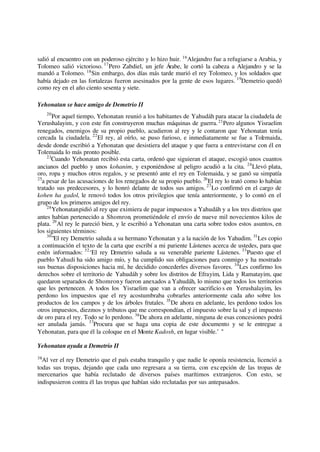 salió al encuentro con un poderoso ejército y lo hizo huir. 16
Alejandro fue a refugiarse a Arabia, y
Tolomeo salió victorioso. 17
Pero Zabdiel, un jefe Árabe, le cortó la cabeza a Alejandro y se la
mandó a Tolomeo. 18
Sin embargo, dos días más tarde murió el rey Tolomeo, y los soldados que
había dejado en las fortalezas fueron asesinados por la gente de esos lugares. 19
Demetrio quedó
como rey en el año ciento sesenta y siete.
Yehonatan se hace amigo de Demetrio II
20
Por aquel tiempo, Yehonatan reunió a los habitantes de Yahudáh para atacar la ciudadela de
Yerushalayim, y con este fin construyeron muchas máquinas de guerra.21
Pero algunos Yisraelim
renegados, enemigos de su propio pueblo, acudieron al rey y le contaron que Yehonatan tenía
cercada la ciudadela. 22
El rey, al oírlo, se puso furioso, e inmediatamente se fue a Tolemaida,
desde donde escribió a Yehonatan que desistiera del ataque y que fuera a entrevistarse con él en
Tolemaida lo más pronto posible.
23
Cuando Yehonatan recibió esta carta, ordenó que siguieran el ataque, escogió unos cuantos
ancianos del pueblo y unos kohanim, y exponiéndose al peligro acudió a la cita. 24
Llevó plata,
oro, ropa y muchos otros regalos, y se presentó ante el rey en Tolemaida, y se ganó su simpatía
25
a pesar de las acusaciones de los renegados de su propio pueblo. 26
El rey lo trató como lo habían
tratado sus predecesores, y lo honró delante de todos sus amigos. 27
Lo confirmó en el cargo de
kohen ha gadol, le renovó todos los otros privilegios que tenía anteriormente, y lo contó en el
grupo de los primeros amigos del rey.
28
Yehonatanpidió al rey que eximiera de pagar impuestos a Yahudáh y a los tres distritos que
antes habían pertenecido a Shomron, prometiéndole el envío de nueve mil novecientos kilos de
plata. 29
Al rey le pareció bien, y le escribió a Yehonatan una carta sobre todos estos asuntos, en
los siguientes términos:
30
"El rey Demetrio saluda a su hermano Yehonatan y a la nación de los Yahudim. 31
Les copio
a continuación el texto de la carta que escribí a mi pariente Lástenes acerca de ustedes, para que
estén informados: 32
‘El rey Demetrio saluda a su venerable pariente Lástenes. 33
Puesto que el
pueblo Yahudi ha sido amigo mío, y ha cumplido sus obligaciones para conmigo y ha mostrado
sus buenas disposiciones hacia mí, he decidido concederles diversos favores. 34
Les confirmo los
derechos sobre el territorio de Yahudáh y sobre los distritos de Efrayim, Lida y Ramatayim, que
quedaron separados de Shomrony fueron anexados a Yahudáh, lo mismo que todos los territorios
que les pertenecen. A todos los Yisraelim que van a ofrecer sacrificio s en Yerushalayim, les
perdono los impuestos que el rey acostumbraba cobrarles anteriormente cada año sobre los
productos de los campos y de los árboles frutales. 35
De ahora en adelante, les perdono todos los
otros impuestos, diezmos y tributos que me correspondían, el impuesto sobre la sal y el impuesto
de oro para el rey. Todo se lo perdono. 36
De ahora en adelante, ninguna de esas concesiones podrá
ser anulada jamás. 37
Procura que se haga una copia de este documento y se le entregue a
Yehonatan, para que él la coloque en el Monte Kadosh, en lugar visible.’ "
Yehonatan ayuda a Demetrio II
38
Al ver el rey Demetrio que el país estaba tranquilo y que nadie le oponía resistencia, licenció a
todas sus tropas, dejando que cada uno regresara a su tierra, con excepción de las tropas de
mercenarios que había reclutado de diversos países marítimos extranjeros. Con esto, se
indispusieron contra él las tropas que habían sido reclutadas por sus antepasados.
 