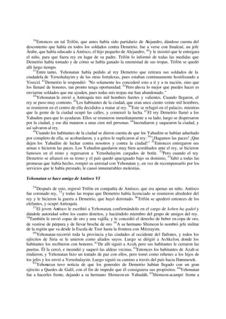 39
Entonces un tal Trifón, que antes había sido partidario de Alejandro, dándose cuenta del
descontento que había en todos los soldados contra Demetrio, fue a verse con Imalcué, un jefe
Árabe, que había educado a Antíoco, el hijo pequeño de Alejandro, 40
y le insistió que le entregara
el niño, para que fuera rey en lugar de su padre. Trifón lo informó de todas las medidas que
Demetrio había tomado y de cómo se había ganado la enemistad de sus tropas. Trifón se quedó
allí largo tiempo.
41
Entre tanto, Yehonatan había pedido al rey Demetrio que retirara sus soldados de la
ciudadela de Yerushalayim y de las otras fortalezas, pues estaban continuamente hostilizando a
Yisra'el. 42
Demetrio le respondió: "No solamente les concederé esto a ti y a tu nación, sino que
los llenaré de honores, tan pronto tenga oportunidad. 43
Pero ahora lo mejor que puedes hacer es
enviarme soldados que me ayuden, pues todas mis tropas me han abandonado."
44
Yehonatan le envió a Antioquía tres mil hombres fuertes y valientes. Cuando llegaron, el
rey se puso muy contento. 45
Los habitantes de la ciudad, que eran unos ciento veinte mil hombres,
se reunieron en el centro de ella decididos a matar al rey. 46
Este se refugió en el palacio, mientras
que la gente de la ciudad ocupó las calles, y comenzó la lucha. 47
El rey Demetrio llamó a los
Yahudim para que lo ayudaran. Ellos se reunieron inmediatamente a su lado; luego se dispersaron
por la ciudad, y ese día mataron a unas cien mil personas. 48
Incendiaron y saquearon la ciudad, y
así salvaron al rey.
49
Cuando los habitantes de la ciudad se dieron cuenta de que los Yahudim se habían adueñado
por completo de ella, se acobardaron, y a gritos le suplicaron al rey: 50
"¡Hagamos las paces! ¡Que
dejen los Yahudim de luchar contra nosotros y contra la ciudad!" 51
Entonces entregaron sus
armas e hicieron las paces. Los Yahudim quedaron muy bien acreditados ante el rey, se hicieron
famosos en el reino y regresaron a Yerushalayim cargados de botín. 52
Pero cuando el rey
Demetrio se afianzó en su trono y el país quedó apaciguado bajo su dominio, 53
faltó a todas las
promesas que había hecho, rompió su amistad con Yehonatan y, en vez de recompensarlo por los
servicios que le había prestado, le causó innumerables molestias.
Yehonatan se hace amigo de Antíoco VI
54
Después de esto, regresó Trifón en compañía de Antíoco, que era apenas un niño. Antíoco
fue coronado rey, 55
y todas las tropas que Demetrio había licenciado se reunieron alrededor del
rey y le hicieron la guerra a Demetrio, que huyó derrotado. 56
Trifón se apoderó entonces de los
elefantes, y ocupó Antioquía.
57
El joven Antíoco le escribió a Yehonatan, confirmándolo en el cargo de kohen ha gadol y
dándole autoridad sobre los cuatro distritos, y haciéndolo miembro del grupo de amigos del rey.
58
También le envió copas de oro y una vajilla, y le concedió el derecho de beber en copa de oro,
de vestirse de púrpura y de llevar broche de oro. 59
A su hermano Shimeon lo nombró jefe militar
de la región que va desde la Escala de Tzor hasta la frontera con Mitzrayim.
60
Yehonatan recorrió toda la provincia ylas ciudades al occidente del Eufrates, y todos los
ejércitos de Siria se le unieron como aliados suyos. Luego se dirigió a Ashkelon, donde los
habitantes los recibieron con honores. 61
De allí siguió a Azah, pero sus habitantes le cerraron las
puertas. Él la cercó, e incendió y saqueó las aldeas vecinas. 62
Entonces los habitantes de Azah se
rindieron, y Yehonatan hizo un tratado de paz con ellos, pero tomó como rehenes a los hijos de
los jefes y los envió a Yerushalayim. Luego siguió su camino a través del país hacia Dammesek.
63
Yehonatan tuvo noticia de que los generales de Demetrio habían llegado con un gran
ejército a Quedes de Galil, con el fin de impedir que él consiguiera sus propósitos. 64
Yehonatan
fue a hacerles frente, dejando a su hermano Shimeon en Yahudáh. 65
Shimeon acampó frente a
 