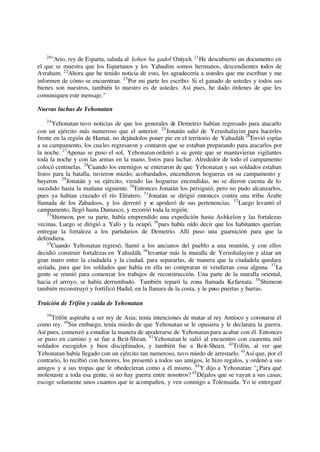 20
"Ario, rey de Esparta, saluda al kohen ha gadol Oniyah. 21
He descubierto un documento en
el que se muestra que los Espartanos y los Yahudim somos hermanos, descendientes todos de
Avraham. 22
Ahora que he tenido noticia de esto, les agradecería a ustedes que me escriban y me
informen de cómo se encuentran. 23
Por mi parte les escribo: Si el ganado de ustedes y todos sus
bienes son nuestros, también lo nuestro es de ustedes. Así pues, he dado órdenes de que les
comuniquen este mensaje."
Nuevas luchas de Yehonatan
24
Yehonatan tuvo noticias de que los generales de Demetrio habían regresado para atacarlo
con un ejército más numeroso que el anterior. 25
Jonatán salió de Yerushalayim para hacerles
frente en la región de Hamat, no dejándolos poner pie en el territorio de Yahudáh. 26
Envió espías
a su campamento, los cuales regresaron y contaron que se estaban preparando para atacarlos por
la noche. 27
Apenas se puso el sol, Yehonatan ordenó a su gente que se mantuvieran vigilantes
toda la noche y con las armas en la mano, listos para luchar. Alrededor de todo el campamento
colocó centinelas. 28
Cuando los enemigos se enteraron de que Yehonatan y sus soldados estaban
listos para la batalla, tuvieron miedo; acobardados, encendieron hogueras en su campamento y
huyeron. 29
Jonatán y su ejército, viendo las hogueras encendidas, no se dieron cuenta de lo
sucedido hasta la mañana siguiente. 30
Entonces Jonatán los persiguió, pero no pudo alcanzarlos,
pues ya habían cruzado el río Eléutero. 31
Jonatán se dirigió entonces contra una tribu Árabe
llamada de los Zabadeos, y los derrotó y se apoderó de sus pertenencias. 32
Luego levantó el
campamento, llegó hasta Damasco, y recorrió toda la región.
33
Shimeon, por su parte, había emprendido una expedición hasta Ashkelon y las fortalezas
vecinas. Luego se dirigió a Yafo y la ocupó, 34
pues había oído decir que los habitantes querían
entregar la fortaleza a los partidarios de Demetrio. Allí puso una guarnición para que la
defendiera.
35
Cuando Yehonatan regresó, llamó a los ancianos del pueblo a una reunión, y con ellos
decidió construir fortalezas en Yahudáh, 36
levantar más la muralla de Yerushalayim y alzar un
gran muro entre la ciudadela y la ciudad, para separarlas, de manera que la ciudadela quedara
aislada, para que los soldados que había en ella no compraran ni vendieran cosa alguna. 37
La
gente se reunió para comenzar los trabajos de reconstrucción. Una parte de la muralla oriental,
hacia el arroyo, se había derrumbado. También reparó la zona llamada Kefarnata. 38
Shimeon
también reconstruyó y fortificó Hadid, en la llanura de la costa, y le puso puertas y barras.
Traición de Trifón y caída de Yehonatan
39
Trifón aspiraba a ser rey de Asia; tenía intenciones de matar al rey Antíoco y coronarse él
como rey. 40
Sin embargo, tenía miedo de que Yehonatan se le opusiera y le declarara la guerra.
Así pues, comenzó a estudiar la manera de apoderarse de Yehonatan para acabar con él. Entonces
se puso en camino y se fue a Beit-Shean. 41
Yehonatan le salió al encuentro con cuarenta mil
soldados escogidos y bien disciplinados, y también fue a Beit-Shean. 42
Trifón, al ver que
Yehonatan había llegado con un ejército tan numeroso, tuvo miedo de arrestarlo. 43
Así que, por el
contrario, lo recibió con honores, los presentó a todos sus amigos, le hizo regalos, y ordenó a sus
amigos y a sus tropas que le obedecieran como a él mismo. 44
Y dijo a Yehonatan: "¿Para qué
molestaste a toda esa gente, si no hay guerra entre nosotros? 45
Déjalos que se vayan a sus casas;
escoge solamente unos cuantos que te acompañen, y ven conmigo a Tolemaida. Yo te entregaré
 