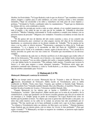 Shabbat, las Festividades, 46
el Lugar Kadosh y todo lo que era Kadosh;47
que mandaban construir
altares, templos y capillas para el culto idolátrico, así como sacrificar cerdos y otros animales
inmundos, 48
dejar sin circuncidar a los niños y mancharse con toda clase de cosas impuras y
profanas, 49
olvidando la Toráh y cambiando todos los mandamientos. 50
Aquel que no obedeciera
las órdenes del rey, sería condenado a muerte.
51
Esta orden fue enviada por escrito a todo su reino; además, el rey nombró inspectores para
todo el pueblo, y dio orden de que en cada una de las ciudades de Yahudáh se ofrecieran
sacrificios. 52
Muchos Yahudim, traicionando la Toráh, acudieron a cumplir estas órdenes; con su
perversa manera de proceder 53
obligaron a los verdaderos Yisraelim a esconderse en toda clase de
refugios.
54
El día quince del mes de Quisleu del año ciento cuarenta y cinco, el rey cometió una
horrible abominación, pues construyó un altar pagano encima del altar de los holocaustos.
Igualmente, se construyeron altares en las demás ciudades de Yahudáh. 55
En las puertas de las
casas y en las calles se ofrecía incienso. 56
Destrozaron y quemaron los libros de la Toráh que
encontraron, 57
y si a alguien se le encontraba un libro del Pacto de YAHWEH, o alguno
simpatizaba con la Toráh, se le condenaba a muerte, según el decreto del rey. 58
Así, usando de la
fuerza, procedía esa gente mes tras mes contra los Yisraelim que encontraban en las diversas
ciudades.
59
El día veinticinco de cada mes se ofrecían sacrificios en el altar pagano que estaba sobre el
altar de los holocaustos. 60
De acuerdo con el decreto, a las mujeres que habían hecho circuncidar
a sus hijos, las mataron61
con sus niños colgados del cuello, y mataron también a sus familiares y
a los que habían hecho la circuncisión. 62
Sin embargo, hubo muchos Yisraelim que tuvieron la
fuerza y el valor para negarse a comer alimentos inmundos. 63
Prefirieron morir antes que
profanarse comiendo tales alimentos y violar la Toráh Kadosh; y, en efecto, murieron. 64
Fueron
días de terribles calamidades para Yisra'el.
2. Mattanyah (2.1-70)
Mattanyah (Mattanyah) comienza la resistencia
1
Por ese tiempo entró en escena Mattanyah, hijo de Yojanán y nieto de Shimeon. Era
kohanim, descendiente de Yehoyariv. Había nacido en Yerushalayim, pero se había
establecido en Modín. 2
Tenía cinco hijos: Yojanán, que también se llamaba Gadí; 3
Shimeon,
llamado también Tasí;4
Yahudáh, también llamado Maccaba [Macabeo, el martillo]; 5
Eleazar, que
también llevaba el nombre de Avarán, y Yehonatan, también llamado Afús.
6
Cuando Mattanyah vio las injurias que se hacían a YAHWEH en Yahudáh y en
Yerushalayim, 7
exclamó: "¡Qué desgracia! ¡Haber nacido para ver la ruina de mi pueblo y de la
ciudad Kadosh, y tener que quedarme con los brazos cruzados mientras que ella cae en manos de
sus enemigos y el Templo queda en poder de extranjeros! 8
Su Lugar Kadosh está como un
hombre que ha perdido su honor, 9
los objetos que eran su gloria han sido llevados a otra parte, sus
niños han caído muertos en las calles de la ciudad, sus jóvenes han sido acuchillados por el
enemigo. 10
No hay nación que no le haya arrebatado su poder real y que no la haya saqueado.
11
Le robaron a Yerushalayim todos sus adornos; de libre pasó a ser esclava. 12
¡Nuestro hermoso
Lugar Kadosh, que era nuestra gloria, está en ruinas; los Goyim lo han profanado! 13
¿Para qué
seguir viviendo?" 14
Y Mattanyah y sus hijos se rasgaron las vestiduras, se pusieron ropas ásperas
y lloraron amargamente.
2
 